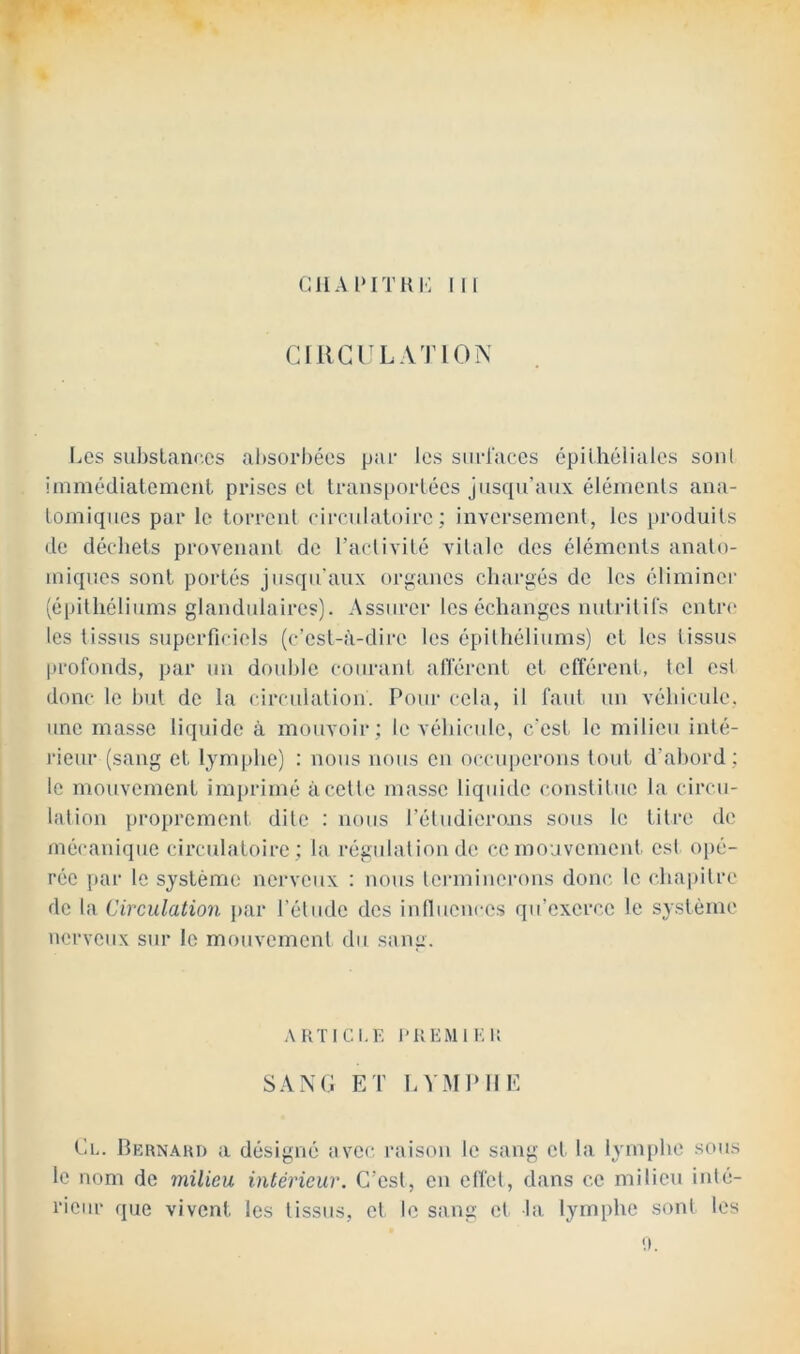 CllA l‘ITRI': III CIIIGILATION I^cs sul)stanc.es absorbées par les sm-races épilhéiialcs sont immédiatemcnl prises el Iransporlécs jusqu’aux élémciils ana- tomiques par le torrent circulatoire; inversement, les produits de décliets provenant de l’activité vitale des éléments anato- miques sont portés jusqu'aux organes chargés de les éliminer (épithéliums glandulaires). Assurer les échanges nutritirs entn* les tissus superficiels (c’est-à-dire les épithéliums) et les tissus profonds, par un doid)le courant alTérent et efférent, tel est donc le hut de la circulation. Pour cela, il faut, un véhicule, une masse li(juide à mouvoir ; le véhicule, c'est, le milieu inté- rieur (sang et lymphe) : nous nous en occuperons tout d’ahord ; le mouvement imprimé à cette masse liquide constitue la circu- lation proprement dite : nous l’étudieiams sous le titre de mécanique circulatoire ; la régulation de ce mouvement, est opé- rée par le système nerveux : nous terminerons donc le chapitre de la Circulation par l’étude des inlluences qu’exerce le système nerveux sur le mouvement du sang. ARTICLE l’REMlEi: SANG ET hVMPllE Gl. Bernard a désigné avec raison le sang et la lymphe sous le nom de milieu intérieur. C'est, en elfet, dans ce milieu inté- rieur que vivent les tissus, et le sang et la lymphe sont les