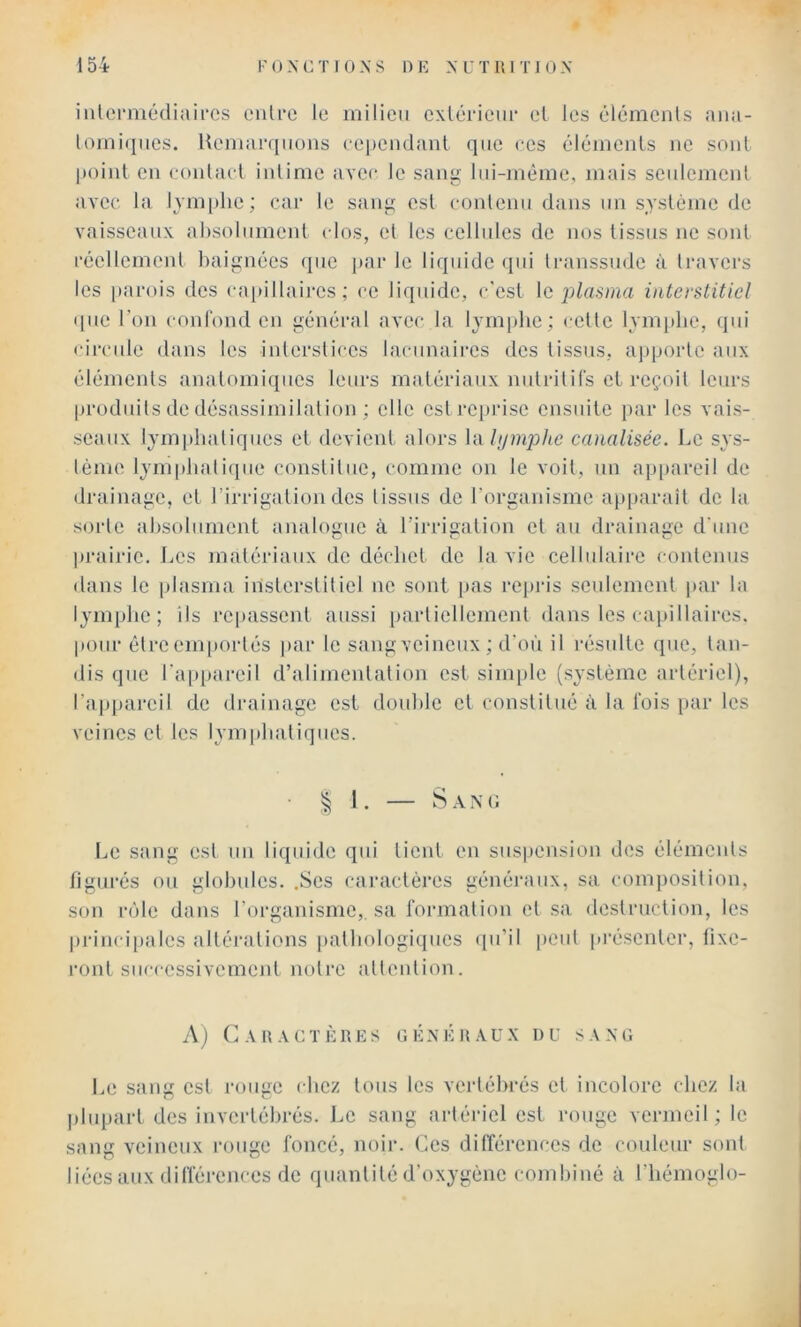 iiilermédiaii'cs enU'c le milieu cxiérieiir et les élémenls aiui- lorni(ines. Hemarqiions eependaul que ces élémenls ne soûl point en conlacl intime avec le sang lui-même, mais seulement aAee la Ivmphe; car le sang est contenu dans un système de vaisseaux absolument ( los, et les cellules de nos lissns ne sonl réellement baignées que par le liquide (pii ti-anssude à Iravers les parois des capillaii-es ; ce liquide, c'esl plasma interstitiel ([lie l’on conl'ond en général avec la lymphe; cette lym[)be, qui circule dans les iiderstices lacunaires des tissus, apporte aux éléments anatomiques leurs matériaux nulritirs el reçoit leurs produits de désassimilalion ; elle est i‘cprisc ensuite [lar les vais- seaux lympbaliques et devicnl alors la///mp/tc canalisée. l-.e sys- lème lympbalique constitue, comme on le voit, un ap[iareil de drainage, et l’irrigation des tissus de rorganisme apiiaraît de la sorte absolument analogue à l’irrigation et an drainage d'une prairie. J^es matériaux de déchet de la vie cellulaire contenus dans le plasma iiisterstiticl ne sont pas repris scnlement jiar la 13'inphe ; ils repassent aussi [larliellement dans les cajdllaires. pour être emportés jiar le sangveineux; d'où il résulte que, tan- dis que l'a[q)areil d’alimentation est simple (système artériel), l’apimi’eil de (Jrainage est double el conslitné à la l'ois [lar les veines cl les Ivmpluiliques. !. — Sam; IjC sang est un liquide qui lient en suspension des éléments figurés ou globules. .Scs caiaicléres généraux, sa composition, son n')le dans rorganisme,. sa rormalion el sa destruction, les princi|)ales altérations pathologiques ([u’il peut pi’éscnlcr, fixe- ront successivement notre attention. A j A II A C T È R E s 1; ]•: X K R A U X 1) U SAXO Le sang est rouge chez tous les vertébrés el incolore (liez la plupart des invertébrés. J.c sang artériel est rouge vermeil ; le sang veineux rouge foncé, noir. Ces différences de couleur sont liées aux différences de quantité d'oxygène combiné à l'hémogio-