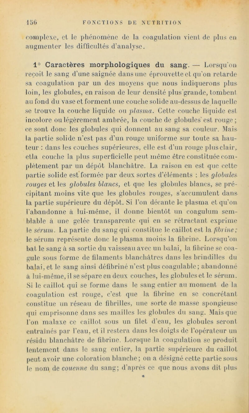 F OXC Tl UNS DE NUTIUTIOX 151> noini)lcxc. cl le phénomène de la coagulation vient de pins en augmenlcF les dilTicnllés d’analyse. 1° Caractères morphologiques du sang. — Lorsqu’on reçoit le sang d’une saignée dans nue éprouvette et qu’on retarde sa coagulation par un des moyens que nous indiquerons plus loin, les globules, en raison de Icui* densité plus'grande, tombent au fond du vase et forment une couebe solide au-dessus de laquelle se trouve la couche liquide ou 'plamui. Cette couche liquide est incolore ou légèrement ambrée, la couche de globules'est rouge ; ce sont donc les globules qui donnent au sang sa couleur. Mais la partie solide n’est pas d’un rouge uniforme sur toute sa hau- teur : dans les couches supérieures, elle est d’un rouge plus clair, ctla couclie la i)lus superficielle peut même être constituée com- plètement par un dépôt blanchâtre. La raison en est que celte partie solide est’formée par deux sortes d’éléments : les globules rouges et les globules blancs, et que les globules blancs, se pré- cijiitant moins vite que les globules rouges, s’accumulent dans la partie supérieure du dépôt. Si l’on décante le plasma et qu’on l’abandonne à lui-méme, il donne bientôt un coagulurn sern- blable à une gelée transparente qui en se rétractant exprime le sérum. La partie du sang(iui constitue le caillot est la fibrine: le sérum représente donc le plasma moins la fibrine. Lorsqu’on bat le sang à sa sortie du vaisseau avec un balai, la fibrine se coa- yulc sous forme de lilaments blanchâtres dans les brindilles du balai, et le sang ainsi défibriné n’est [dus coagulable; abandonné à lui-même, il se séqiare en deux couches, les globules et le sérum. Si le caillot (jui se forme dans le sang entier au moment de la coagulation est rouge, c’est que la fibrine en se concrétant constitue un réseau de fibrilles, une sorte de masse spongieuse qui eniju'isonne dans ses mailles les globules du sang. Mais que l’on malaxe ce caillot sous un filet d’eau, les globules seront entraînés par l’eau, et il restera dans les doigts de l’opérateur un résidu blanchâtre de fibrine. Lorsipie la coagulation se produit lentement dans le sang entier, la partie supérieure du caillot peut avoir une coloration blanche; on a désigné cette partie sous le nom de couenne du sang; d’ajirès ce (|ue nous avons dit [ilus