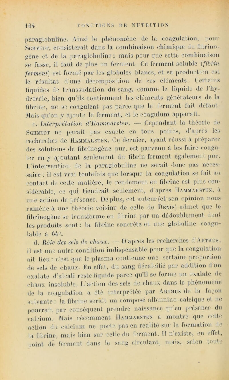 paraglohulinc. Ainsi le phénomène de la coagnlaLion, pour ScHMinTj consisterait dans la combinaison chimique du fibrino- gène et de la paraglobuline ; mais pour que cette comliinaison se fasse, il faut de plus un ferment. Ce ferment soluble {fihHn ferment) est formé jiar les globules lilancs, et sa |)roduction est le résultat d'une décomposition de ces éléments. Certains liquides de transsiidation du sang, comme le liquide de l’hy- drocèle, bien qu’ils contiennent les éléments générateurs de la fibrine, no se coagulent pas parce que le lerment fait délaul. .Mais qu’on y ajoule le ferment, et le coagulum apparaît. c. Interprétation d'ilammarsten. — Cependant bi théorie d(‘ Schmidt ne paraît pas exacte en tous points, da))rès les recherches de 11amm.\ustkn. Ce dernier, ayant réussi à préparer des solutions de fibrinogène juir, est [larvenu à les laii’e coagu- ler en y ajoutant seulement du fibriu-ferment également pui-. L’intervention de la jiaraglobiiline ne serait donc, pas néces- saire; il est vrai toutefois <pie lorsque la coagnlalion se lait au contact de cette matière, le rendement en fibrine est plus con- sidérable, ce <iui tiendrail seulement, d’après 11.\mmarstkn, à une action de i.réscncc. üeiilus, cet auteur (et son opinion nous l’amène à une théorie voisine de celle de Denis) admet que le fibrinogène se transforme eu fibrine par un dédoublement dont les produits sont : la fibrine concrète el une globuline coagu- lable à 64”. d. Rôle des sels de c/umx. — D'après les recherches d’AiiTiius. il est une autre condition indis|)cnsablc pour que la. coagulation ait lieu; c’est que le plasma contienne une certaine proportion de .sels de chaux. En elfel, du sang décalcifié par addition d’un oxalate d’alcali reste liqiudc parce qu’il se lorme un oxalate de ehaux insoluble. L’action des sels de chaux dans le phénomène de la coagulation a été inlerpi’élée par Airnits de la laçon suivante: la fibrine serait un comimsé albumino-calcique el ne pourrait par conséquent prendre naissance qu’en présence du ealcium. Mais récemmenl IIammausten a montré que celle action du calcium ne porte pas en réalité sur la rormation de la fibrine, mais bien sur celle du fermenl. Il n’existe, en effet, point dé fermenl dans le sang circulanl, mais, selon toute