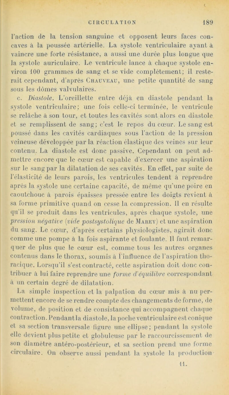 c CIRCULATION 189 Taction de la tension sanguine et opposent leurs faces con- caves à la poussée artérielle. La systole ventriculaire ayant à vaincre une forte résistance, a aussi une durée plus longue que la systole auriculaire. Le ventricule lance à chaque systole en- viron 100 grammes de sang et se vide complètement; il reste- rait cependant, d’après Chauveau, une petite quantité de sang sous les dômes valvulaires. c. Diastole. L’oreillette entre déjà en diastole pendant la systole ventriculaire; une fois celle-ci terminée, le ventricule se relâche à son tour, et toutes les cavités sont alors en diastole et se remplissent de sang; c’est le repos du cœur. Le sang est poussé dans les cavités cardiaques sous l’action de la pression veineuse développée par la réaction élastique des veines sur leur contenu. La diastole est donc passive. Cependant on peut ad- mettre encore que le cœur est capable d’exercer une aspiration sur le sang par la dilatation de ses cavités. En elïet, par suite de l’élasticité de leurs parois, les ventricules tendent à reprendre après la systole une certaine capacité, de même qu'une poire en caoutchouc à parois épaisses pressée entre les doigts revient à sa forme primitive quand on cesse la compression. 11 en résulte qu'il se produit dans les ventricules, après chaque systole, une pression négative [vide postsystolique de Marey) et une aspiration du sang. Le cœur, d’après certains physiologistes, agirait donc comme une pompe à la fois aspirante et foulante. Il faut remar- quer de plus que le cœur est, comme tous les autres organes contenus dans le thorax, soumis à rinfluence de l'aspiration tho- racique. Lorsqu’il s’est contracté, cette aspiration doit donc con- tribuer à lui faire reprendre une forme d'équilibre correspondant à un certain degré de dilatation. La simple inspection et la palpation du cœur mis à nu per- mettent encore de se rendre compte des changements de forme, de volmne, de position et de consistance (lui accompagnent chaque contraction. Eendantla diastole, la poche ventriculaire est conique et sa section transversale ligure une ellipse; pendant la systole elle devient plus petite et globuleuse par le raccourcissement de son diamètre antéro-postérieur, et sa section prend une forme circulaire. On observe aussi [)endaid la systole la production 11.