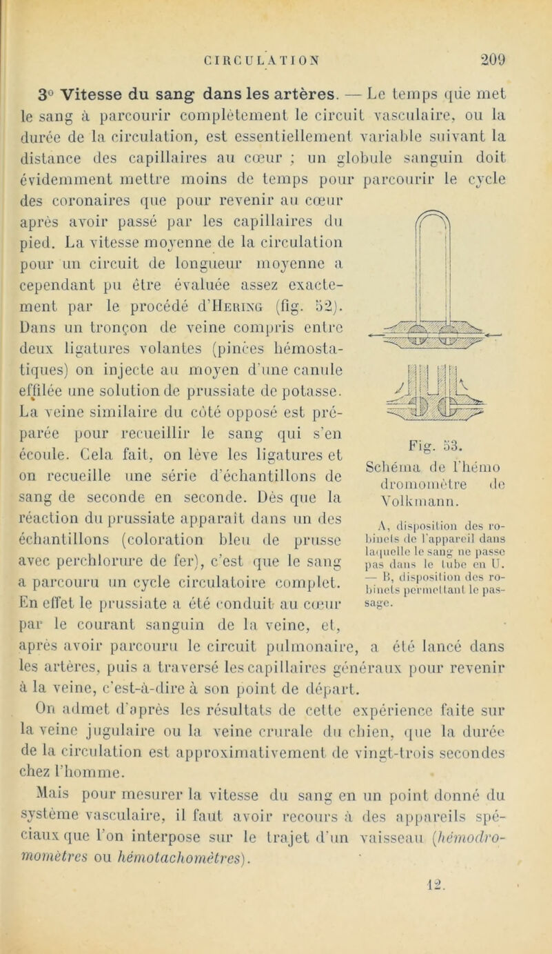 3° Vitesse du sang dans les artères. — Le temps (jüe met le sang à parcourir complètement le circuit vasculaire, ou la duree de la circulation, est essentiellement variable suivant la distance des capillaires au cœur ; un globule sanguin doit évidemment mettre moins de temps pour parcourir le cycle des coronaires rpie pour revenir au cœur après avoir passé par les capillaires du pied. La vitesse moyenne de la circulation pour un circuit de longueur moyenne a cependant pu être ésuiluée assez exacte- ment par le procédé d’IlEiuxu (fig. 52j. Dans un tronçon de veine compris enlre deux ligatures volantes (pinces bémosta- tiques) on injecte au moyen d'une canule elïilée une solution de prussiate dépotasse. La veine similaire du côté opposé est pré- parée pour recueillir le sang qui s’en écoule. Cela fait, on lève les ligatures et on recueille une série d’échantillons de sang de seconde en seconde. Dés que la réaction du prussiate apparaît dans un des échantillons (coloration bleu de priisse avec perchlorure de fer), c’est que le sang a parcouru un cycle circulatoire complet. En effet le prussiate a été conduit- au cu;ur par le courant sanguin de la veine, el, après avoir parcouru le circuit pulmonaire, a élé lancé dans les artères, puis a traversé les capillaires généraux pour revenir à la veine, c’est-à-dire à son point de départ. On admet d’après les résultats de celte expérience faite sur la veine jugulaire ou la veine crurale du chien, ([ue la durée de la circulation est approximativement de vingt-trois secondes chez l’homme. •Mais pour mesurer la vitesse du sang en un point donné du système vasculaire, il faut avoir recours à des appareils spé- ciaux qtie l’on interpose sur le trajet <l’un vaisseau [hémodro- niomètres ou héinotachomètres). 12. (H ! I Fig. o3. Scliéma de riiénio di’omoinètre do Volkmaim. A, (lisi)osilion des ro- Ijinols do l'appareil dans laipiollo le .sang ne j)assc pas dans le liibe on U. — H, tlisposilion des ro- Ijineis pcrmellanl le pas- sage.