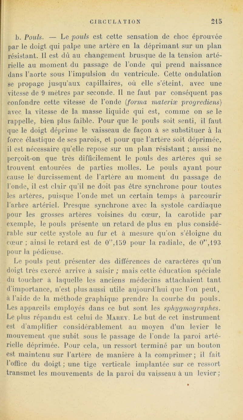 b. Pouls. — Le pouls est cette sensation de ehoc éprouvée par le doigt qui palpe une artère en la déprimant sur un plan résistant. 11 est dû au changement brusque de la tension arté- rielle au moment du passage de l’onde qui prend naissance dans l’aorte sous l’impulsion du ventricule. Cette ondulation se propage jusqu’aux capillaires, où elle s’éteint, avec une vitesse de 9 mètres par seconde. 11 ne faut par conséquent pas confondre cette vitesse de l’onde [forma materiæ progrediens) avec la vitesse de la masse liquide qui est, comme on se le rappelle, bien plus faible. Pour que le pouls soit senti, il faut que le doigt déprime le vaisseau de façon à se substituer à la force élastique de ses parois, et pour que l’artère soit déprimée» il est nécessaire qu’elle repose sur un plan résistant ; aussi ne perçoit-on que très difficilement le pouls des artères qui se trouvent entourées de parties molles. Le pouls ayant pour cause le durcissement de l’artère au moment du passage de fonde, il est clair qu'il ne doit pas être synchrone pour toutes les artères, puisque l’onde met un certain temps à parcourir l’arbre artériel. Presque synchrone avec la systole cardiaque pour les grosses artères voisines du cœur, la carotide par exemple, le pouls présente un retard de plus en plus considé- rable sur cette systole au fur et à mesure qu’on s’éloigne du cœur ; ainsi le retard est de 0”,159 pour la radiale, de Ü”,193 pour la pédieuse. Le pouls peut présenter des différences de caractères qu'un doigt très exercé arrive à saisir; mais celte éducation spéciale du toucher à laquelle les anciens médecins attachaient tant d'importance, n’est plus aussi utile aujourd’hui que l'on peut, à l’aide de la méthode graphique prendre la courbe du pouls. Les appareils employés dans ce but sont les sphygmographes. Le plus répandu est celui de Marey. Le but de cet instrument est d’amplifier considérablemenl au moyen d’un levier le mouvement que subit sous le passage de fonde la paroi arté- rielle déprimée. Pour cela, un ressort terminé par un bouton est maintenu sur l’artère de manière à la conqirimer ; il fait l’office du doigt ; une tige verticale implantée sur ce ressort transmet les mouvements de la paroi du vaisseau à un levier ;