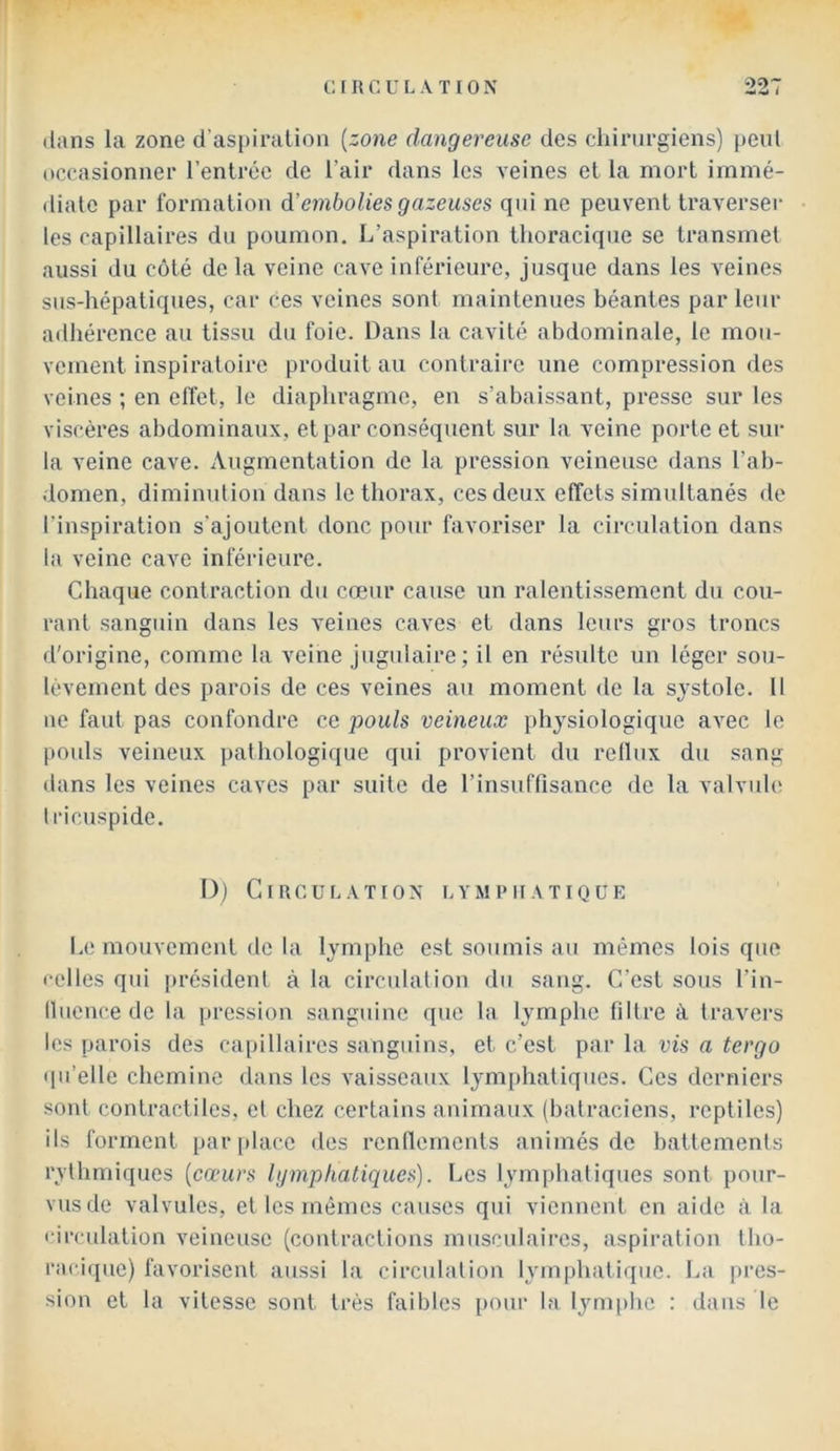 dans la zone d’aspiralion {zone dangereuse des chirurgiens) peut occasionner l’entrée de l’air dans les veines et la mort immé- diate par formation à'embolies gazeuses qui ne peuvent traverser les capillaires du poumon. L’aspiration thoracique se transmet aussi du coté de la veine cave inférieure, jusque dans les veines sus-hépatiques, car ces veines sont maintenues béantes par leur adhérence au tissu du foie. Dans la cavité abdominale, le mou- vement inspiratoire produit au contraire une compression des veines ; en effet, le diaphragme, en s’abaissant, presse sur les viscères abdominaux, et par conséquent sur la veine porte et sur la veine cave. Augmentation de la pression veineuse dans l’ab- domen, diminution dans le thorax, ces deux effets simultanés de l’inspiration s'ajoutent donc pour favoriser la circulation dans la veine cave inférieure. Chaque contraction du cœur cause un ralentissement du cou- rant sanguin dans les veines caves et dans leurs gros troncs d'origine, comme la veine jugulaire; il en résulte un léger sou- lèvement des parois de ces veines au moment de la sj'stole. 11 ne faut pas confondre ce pouls veineux physiologique avec le pouls veineux pathologique qui provient du reflux du sang dans les veines caves par suite de l’insuflisance de la valvule tricuspide. D) Circulation lymphatique l.e mouvement de la lymphe est soumis au mêmes lois que celles qui président à la circulation du sang. C’est sous l’in- llueuce de la pression sanguine que la lymphe filtre à travei’s les parois des capillaires sanguins, et c’est par la vis a tergo qu’elle chemine dans les vaisseaux lym[)hatiqucs. Ces derniers sont contractiles, et chez certains animaux (batraciens, reptiles) ils forment par[)lacc des renflements animés de battements rythmiques {cœurs lymphatiques). Les lymphatiques sont pour- vus de valvules, et les mêmes causes qui viennent en aide à la circulation veineuse (contractions musculaires, aspiration tho- racique) favorisent aussi la circulation lymphatique. La pres- sion et la vitesse sont très faibles [>our la lymphe : dans le