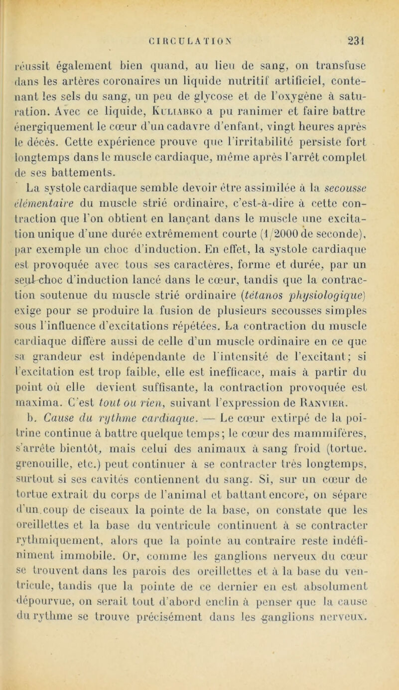 réussit également bien quand, au lieu de sang, on transfuse dans les artères coronaires un liquide nutritif artificiel, conte- nant les sels du sang, un peu de glvcose et de l’oxjgène à satu- ration. Avec ce liquide, Ki'liahko a pu ranimer et faire battre énergiquement le cœur d’un cadavre d’enfant, vingt heures après le décès. Cette expérience prouve que l’irritabilité persiste fort longtemps dans le muscle cardiaque, même après l’arrêt complet de ses battements. La systole cardiaque semble devoir être assimilée à la secousse élémentaire du muscle strié ordinaire, c’est-à-dire à cette con- traction que l’on obtient en lançant dans le muscle une excita- tion unique d’une durée extrêmement courte (1 2000 de seconde), [lar exemple un choc d’induction. En ell’et, la systole cardiaque est provoquée avec tous ses caractères, forme et durée, par un scufxrhoc d’induction lancé dans le cœur, tandis que la contrac- tion soutenue du muscle strié ordinaire {tétanos phi/siologiquc] exige pour se produire la fusion de plusieurs secousses simples sous l’inlluence d’excitations répétées. La contraction du muscle cardiaque diffère aussi de celle d’un muscle ordinaire en ce que sa grandeur est indépendanle de l'intensité de l’excitant; si l’excitation est trop faible, elle est ineflicace, mais à partir du point où elle devient suffisante, la contraction provoquée est maxima. C’est toutou rien, suivant l’expression de Ranvieh. b. Cause du rythme cardiaque. — Le cœur extirpé de la poi- trine continue à battre quelque temps; le cœur des mammifères, s’aiTête bientôt, mais celui des animaux à sang froid (tortue, grenouille, etc.) peut continuer à se conlracler très longtemps, surtout si ses cavités contiennent du sang. Si, sur un cœur de tortue extrait du corps de l’animal et battant encore, on sépare d'un.coup de ciseaux la pointe de la base, on constate que les oreillettes et la base du ventricule continuent à se contracter rythmi([uement, alors que la pointe au contraire reste indéfi- niment immobile. Or, comme les ganglions nerveux du cœur se trouvent dans les parois des oreillettes et à la base du ven- tricule, tandis (pie la pointe de ce dernier eu est absolument dépourvue, on serait tout d’abord enclin à penser que la cause du rythme se trouve précisément dans les -ganglions nerveux.