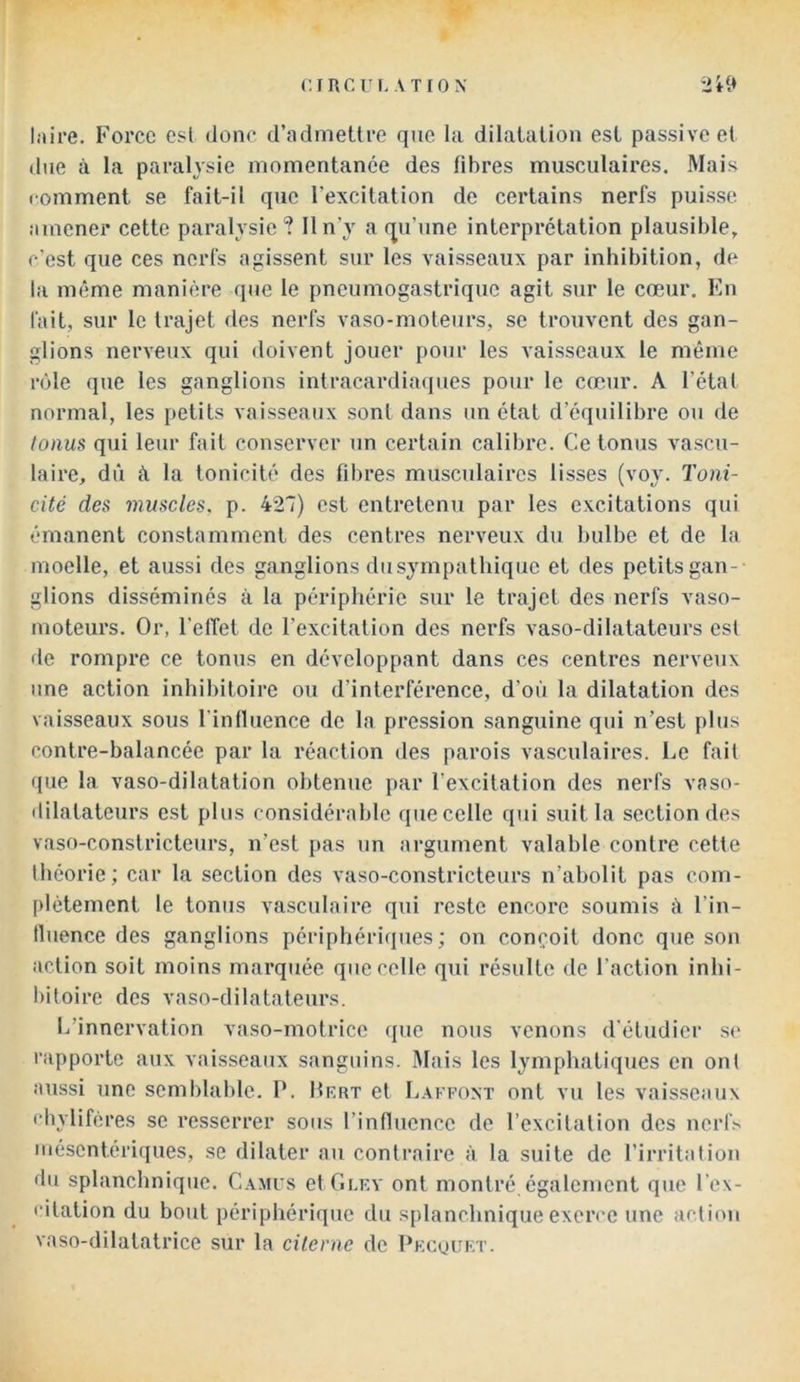 CI RC TL ATIOX l.iire. Force est donc d’admettre que la dilatation est passive et due à la paralysie momentanée des fibres musculaires. Mais comment se fait-il que l’excitation de certains nerfs puisse, amener cette paralysie ? Il n’y a fju’une interprétation plausible, c’est que ces nerfs agissent sur les vaisseaux par inhibition, de la même manière que le pneumogastrique agit sur le cœur. En fait, sur le trajet des nerfs vaso-moteurs, se trouvent des gan- glions nerveux qui doivent jouer pour les vaisseaux le même rôle que les ganglions intracardiaques pour le cœur. A l’étal normal, les [)etits vaisseaux sont dans un état d’équilibre ou de tonus qui leur fait conserver un certain calibre. Ce tonus vascu- laire, dû û la tonicité des fibres musculaires lisses (voy. Toni- cité des muscles, p. 427) est entretenu par les excitations qui émanent constamment des centres nerveux du bulbe et de la moelle, et aussi des ganglions du sympathique et des petits gan-- glions disséminés à la périphérie sur le trajet des nerfs vaso- moteurs. Or, l’elîet de l’excitation des nerfs vaso-dilatateurs est de rompre ce tonus en développant dans ces centres nerveux une action inhibitoire ou d’interférence, d’où la dilatation des vaisseaux sous l'inlluence de la pression sanguine qui n’est plus contre-balancée par la réaction des parois vasculaires. Le fait que la vaso-dilatation obtenue par l’excitation des nerfs vaso- dilatateurs est plus considérable que celle qui suit la section des vaso-constricteurs, n’est pas un argument valable contre cette théorie; car la section des vaso-constricteurs n’abolit pas com- plètement le tonus vasculaire qui reste encore soumis ù l’in- tluence des ganglions périphéricpies ; on conçoit donc que son action soit moins marquée que celle qui résulte de l’action inhi- bitoire des vaso-dilatateurs. L’innervation vaso-motrice que nous venons d’étudier se rapporte aux vaisseaux sanguins. Mais les lymphatiques en ont aussi une semblahle. P. Hkrt et Lakkoxt ont vu les vaisseaux chylifères se resserrer sous rinfiuencc de l’excitation des ncrf.s mésentériques, se dilater au contraire à la suite de l’irritation du splanchnique. Camus et Glry ont montré,également que l’ex- citation du bout périphérique du splanchniqueexen'C une action vaso-dilatatrice sur la citerne de Pkcuukt.