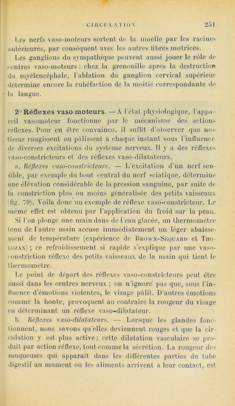 Les nerls vaso-moleiirs sortent de la moelle par les racines antérieures, par conséquent avec les autres libres motrices. Les ganglions du svmpathique peuvent aussi jouer le rôle de l'ontres vaso-moteurs : chez la grenouille après la destruction du mjélencéphale, l'ablation du ganglion cervical supérieur détermine encore la rubéfaction de la moitié correspondante de • la langue. 2°Réflexes vaso moteurs. — A Létal physiologique, Lappa- reil vasomoteur fonctionne par le mécanisme des actions réüexes. Pour en être convaincu, il suflit d’observer que nos tissus rougissent ou pâlissent à chaque instant sous l’intluence de diverses excitations du système nerveux. Il y a des réflexes vaso-constricteurs et des réllexes vaso-dilatateurs. a. Réflexes vaso-couslvictcurs. — L’excitation d’un nerf sen- sible, par exemple du bout central du nerf sciatique, détermine une élévation considérable de la pression sanguine, par suite de la conslriclion plus ou moins généralisée des petits vaisseaux (lig. 79). Voilà donc un exemple de réllexe vaso-constricteur. Le même effet est obtenu par l’application du froid sur la peau. Si l’on plonge une main dans de l'eau glacée, un thermomètre tenu de l’autre main accuse immédiatement un léger ahaisse- menl de température (expérience de Puowx-Séouahd et Tho- i.ozAx) ; ce refroidissement si rapide s'explique par une vaso- fonstriction réllexe des petits vaisseaux de la main qui tient le lhennométre. Le i)oint de départ des réllexes vaso-constricteurs peut être aussi dans les centres nerveux : on n’ignore pas que, sous l’in- lluence d’émotions violentes, le visage pâlit. D’autres émotions romme la honte, provoquent au contraire la rougeur du visage en délerminanl un réllexe vaso-dilatateur. h. Réflexes vaso-dilatateurs. — Lorsque les glandes fonc- tionnent. nous savons qu'elles deviennent rouges et (jue la cir- culation y est plus active; cette dilatation vasculaire se pro- duit par action réflexe, tout comme la sécrétion. La rougeur des muqueuses qui apparaît dans les différentes parties du tube digestif au moment où les aliments arrivent à leur contacL est