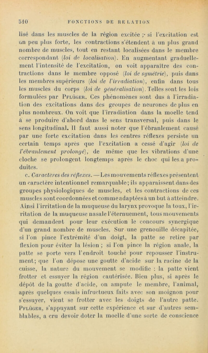 lisé dans les muscles de la région excitée ;• si l’excilalion est un peu plus forte, les contractions s’étendent à un plus grand nombre de muscles, tout en restant localisées dans le membre correspondant {loi d“. localisation). Kn augmentant graduelle- ment l’intensité de l’excitation, on voit apparaître des con- tractions dans le membre opposé [loi de sijinétrié), puis dans les membres supérieurs [loi de Virradiation), enfin dans tous les muscles du corps [loi de généralisât ion). T elles sont les lois formulées par Pflügeh. Ces phénomènes sont dus à l’irradia- tion des excitations dans des groupes de neurones de plus en plus nombreux. On voit que l’irradiation dans la moelle tend à se produire d’abord dans le sens transversal, puis dans le sens longitudinal. 11 faut aussi noter que l’ébranlement causé par une forte excitation dans les centres réllexes persiste un certain temps après que l’excitation a cessé d’agir [loi de rébranlement prolongé), de môme que les vibrations d’une cloche se prolongent longtemps après le choc qui les a pro- duites. c. Caractères des réflexes. — Les mouvements réllexes présentent un caractère intentionnel remarquable; ils apparaissent dans des groupes physiologiques de muscles, et les contractions de ces muscles sont coordonnées et comme adaptées à un but à atteindre. Ainsi l’irritation de la muqueuse du larynx provoque la toux, l'ir- ritation de la muqueuse nasale l’éternuement, tous mouvements qui demandent pour leur exécution le concours synergique d’un grand nombre de muscles. Sur une grenouille décapitée, si l’on pince l’extrémité d’un doigt, la patte se relire par (lexion pour éviter la lésion ; si l’on pince la région anale, la patte se porte vers l’endroit touché pour repousser l’instru- ment; que l’on dépose une goutte d’acide sur la racine de la cuisse, la nature du mouvement se modifie : la patte vient frotter et essuyer la région cautérisée. Hien plus, si après le dépôt de la goutte d’acide, on ampute le membre, l’animal, après quelques essais infructueux faits avec son moignon pour s’essuyer, vient se frotter avec les doigts de l’autre patte. Pflügeii, s’ap[)uyant sur cette expérience et sur d’autres sem- blables, a cru devoir doter la moelle d’une sorte de conscience