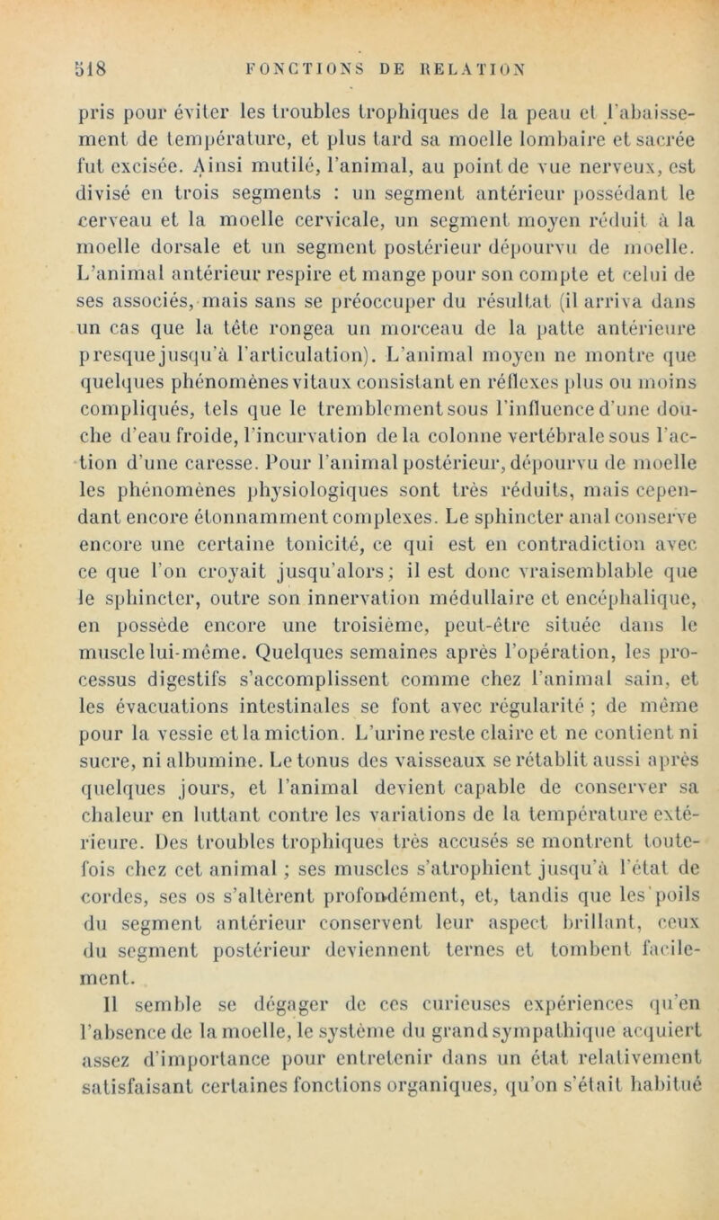 pris pour éviter les troubles trophiques de la peau et l’abaisse- ment de température, et plus tard sa moelle lombaire et sacrée fut excisée. Ainsi mutilé, l’animal, au point de vue nerveux, est divisé en trois segments : un segment antérieur i)Ossédant le cerveau et la moelle cervicale, un segment moyen réiluit à la moelle dorsale et un segment postérieur dépourvu de moelle. L’animal antérieur respire et mange pour son compte et celui de ses associés, mais sans se préoccuper du résultat (il arriva dans un cas que la tête rongea un morceau de la patte antérieure presque jusqu’à l’articulation). L’animal moyen ne montre que quelques phénomènes vitaux consistant en rétlexes plus ou moins compliqués, tels que le tremblement sous l’influence d’une dou- che d’eau froide, l’incurvation delà colonne vertébrale sous l’ac- •tion d’une caresse. Pour l’animal postérieur, dépourvu de moelle les phénomènes i)hysiologiques sont très réduits, mais cepen- dant encore étonnamment complexes. Le sphincter anal conserve encore une certaine tonicité, ce qui est en contradiction avec ce que l’on croyait jusqu’alors; il est donc vraisemblable que le sphincter, outre son innervation médullaire et encéphalique, en possède encore une troisième, peut-être située dans le muscle lui-même. Quelques semaines après l’opération, les pro- cessus digestifs s’accomplissent comme chez l’animal sain, et les évacuations intestinales se font avec régularité ; de même pour la vessie et la miction. L’urine reste claire et ne contient ni sucre, ni albumine. Le tonus des vaisseaux se rétablit aussi après quelques jours, et l’animal devient capable de conserver sa chaleur en luttant contre les variations de la température exté- rieure. Des troubles trophiques très accusés se montrent toute- fois chez cet animal ; ses muscles s’atrophient jusqu’à l'étal de cordes, ses os s’altèrent profondément, et, tandis que les’poils du segment antérieur conservent leur aspect brillant, ceux du segment postérieur deviennent ternes et tombent facile- ment. Il semble se dégager de ces curieuses expériences qu’en l’absence de la moelle, le système du grand sympathique acquiert assez d’importance pour entretenir dans un état relativement satisfaisant certaines fonctions organiques, qu’on s’était habitué