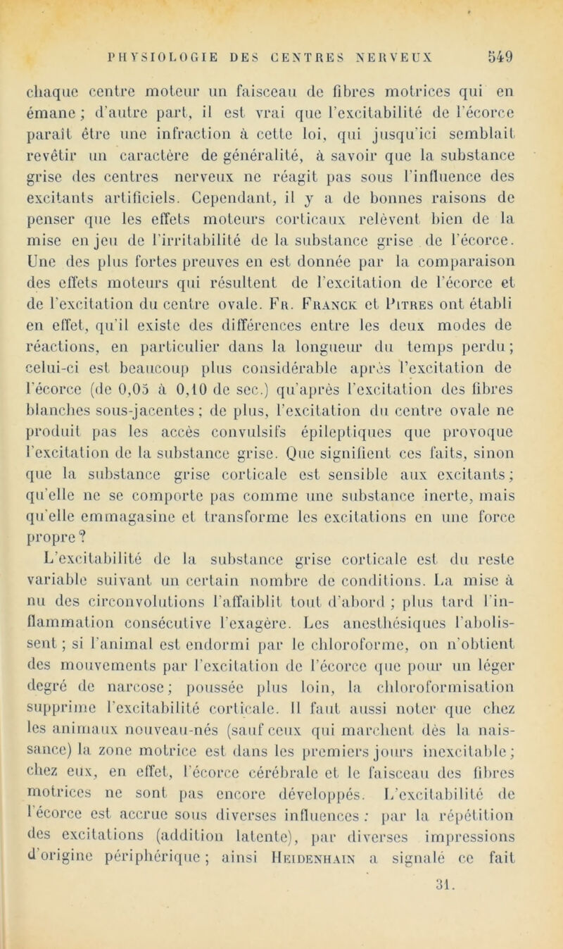 cliaqiie centre moteur un faisceau de fibres motrices qui en émane ; d’autre part, il est vrai que l’excitabilité de l’écorce paraît être une infraction à cette loi, qui jusqu’ici semblait revêtir un caractère de généralité, à savoir que la substance grise des centres nerveux ne réagit pas sous l’influence des excitants artificiels. Cependant, il y a de bonnes raisons de penser que les effets moteurs corticaux relèvent bien de la mise enjeu de l’irritabilité de la substance grise de l’écorce. Une des plus fortes preuves en est donnée par la comparaison des effets moteurs qui résultent de l’excitation de l’écorce et de l’excitation du centre ovale. Fr. Franck et Fitres ont établi en effet, qu’il existe des différences entre les deux modes de réactions, en particidier dans la longueur du temps perdu; celui-ci est beaucoup plus considérable après l’excitation de l’écorce (de 0,05 à 0,10 de sec.) qu’après l’excitation des fibres blanches sous-jacentes ; de plus, l’excitation du centre ovale ne produit pas les accès convulsifs épileptiques que [)rovoque l’excitation de la substance grise. Qnc signifient ces faits, sinon que la substance grise corticale est sensible aux excitants; qu’elle ne se comporte pas comme une substance inerte, mais qu’elle emmagasine et transforme les excitations en une force propre ? L’excitabilité de la substance grise corticale est du reste variable suivant un certain nombre de conditions. La mise à nu des circonvolutions l’affaiblit tout d’abord ; plus tard l’in- llammation consécutive l’exagère. Les anesthésiciues l’abolis- sent ; si l’animal est endormi par le chloroforme, on n’obtient des mouvements par l’excilalion de l’écorce ((ue pour un léger degré de narcose; poussée plus loin, la chloroformisation supprime l’excitahilité corticale. 11 faut aussi noter que chez les animaux nouveau-nés (sauf ceux qui marchent dés la nais- sance) la zone motrice est dans les premiers jours inexcitable; chez eux, en effet, l’écorce cérébrale et le faisceau des fibres motrices ne sont [)as encore dévelop[)és. L’excitabilité de 1 écorce est accrue sous diverses influences; par la répétition des excitations (addition latente), j>ar diverses impressions d’origine périphérique; ainsi Hkidenhain a signalé ce fait 31.