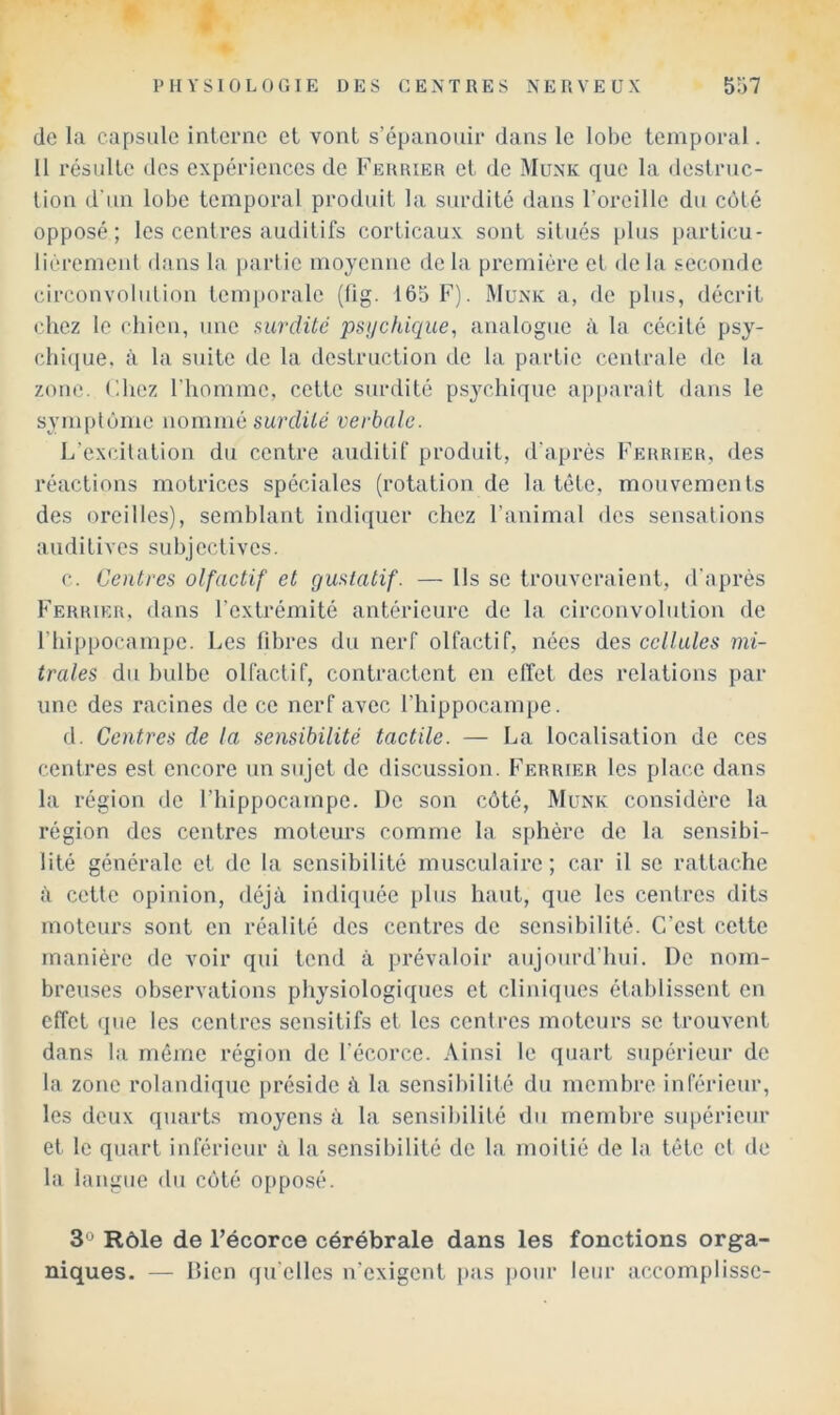 de la capsule interne et vont s’épanouir dans le lobe temporal. 11 résulte des expériences de Ferrier et de Munk que la destruc- tion d'un lobe temporal produit la surdité dans l’oreille du coté opposé; les centres auditifs corticaux sont situés plus j)articu- lièremenl dans la [larlie moyenne de la première et de la seconde circonvolution temporale (lig. 165 F). Munk a, de plus, décrit chez le chieu, une 9,urdüé psychique, analogue à la cécité psy- cbi(jue. à la suite de la destruction de la partie centrale de la zone. Chez l’homme, cette surdité ps^T.hique ap[>arait dans le symptôme nommé surdité verbale. L’excitation du centre auditif produit, d'après Ferrier, des réactions motrices spéciales (rotation de la tête, mouvements des oreilles), semblant indiquer chez l’animal des sensations auditives subjectives. c. Centres olfactif et gustatif. — Ils se trouveraient, d'après Ferrier, dans l’extrémité antérieure de la circonvolution de riuppocampe. Les fibres du nerf olfactif, nées des cellules mi- trales du bulbe olfactif, contractent en effet des relations par une des racines de ce nerf avec l’hippocampe. d. Centres de la sensibilité tactile. — La localisation de ces centres est encore un sujet de discussion. Ferrier les place dans la région de l’iiippocampe. De son côté, Munk considère la région des centres moteurs comme la sjihèrc de la sensibi- lité générale et de la sensibilité musculaire; car il se rattache à cotte opinion, déjà indiquée plus haut, que les centres dits moteurs sont en réalité des centres de sensibilité. C’est cette manière de voir qui tend à prévaloir aujourd’hui. De nom- breuses observations physiologiques et cliniques établissent en effet que les centres sensitifs et les centres moteurs se trouvent dans la même région de l’écorce. Ainsi le quart supérieur de la zone rolandique préside à la sensibilité du membre inférieur, les deux quarts moyens à la sensibilité du membre supérieur et le quart inférieur à la sensibilité de la moitié de la tête et de la langue du côté opposé. 3*^ Rôle de l’écorce cérébrale dans les fonctions orga- niques. — Ifien qu elles n’exigent pas pour leur accomplisse-