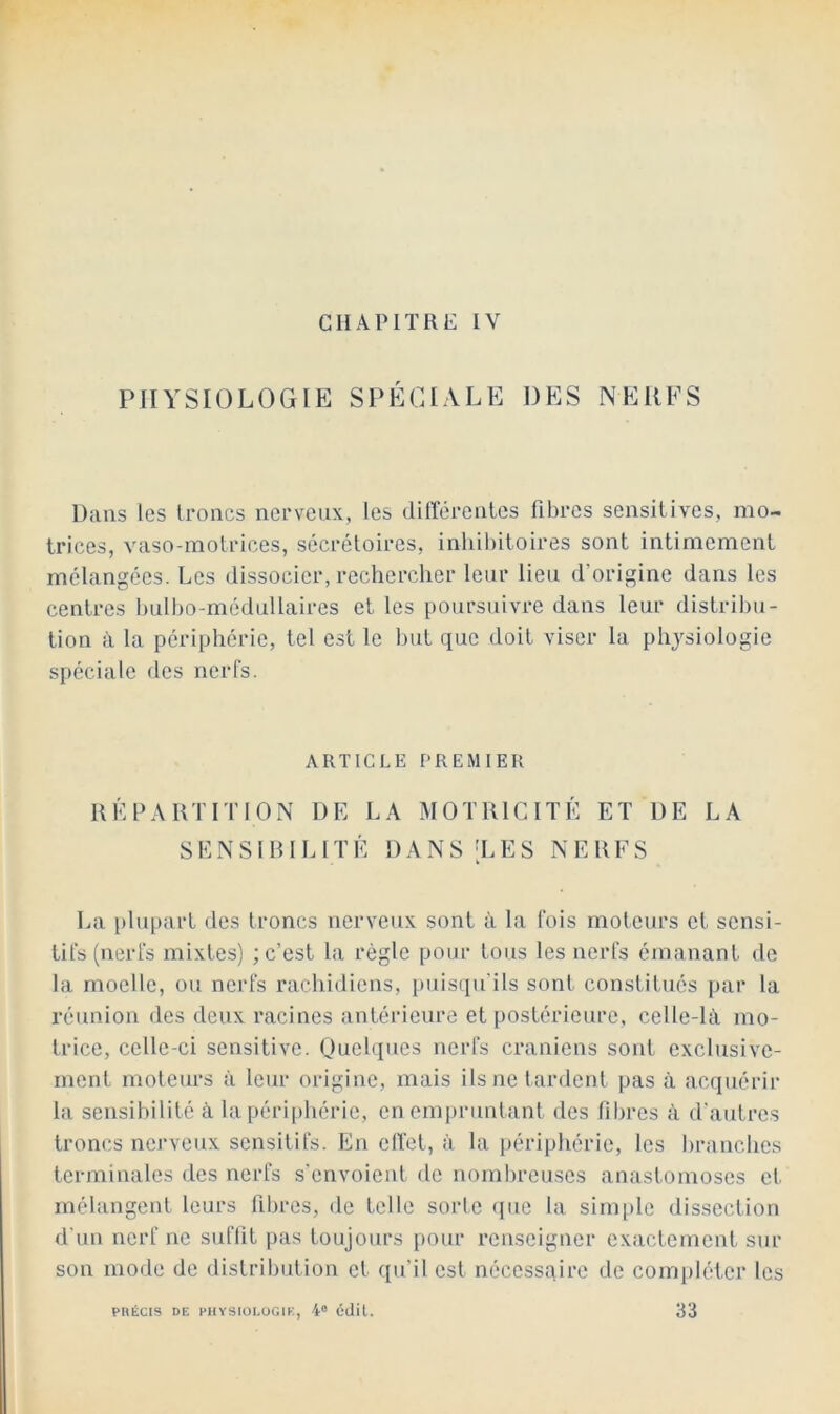 CHAPITRE IV PHYSIOLOGIE SPÉCIALE DES NERFS Dans les troncs nerveux, les différentes fibres sensitives, mo- trices, vaso-motrices, sécrétoires, inliil)itoires sont intimement mélangées. Les dissocier, rechercher leur lieu d’origine dans les centres hulho-médullaires et les poursuivre dans leur distribu- tion à la périphérie, tel est le but que doit viser la physiologie spéciale des nerfs. ARTICLE PREMIER UK PARTI T ION DE LA MOTRICITÉ ET DE LA SKNSIRILITÉ DANS 'LES NERFS La plupart des troncs nerveux sont à la fois moteurs et sensi- tifs (nerfs mixtes) ; c’est la règle pour tous les nerfs émanant de la moelle, ou nerfs rachidiens, puisqu'ils sont constitues par la réunion des deux racines antérieure et postérieure, celle-là mo- trice, celle-ci sensitive. Ouelques nerfs crâniens sont exclusive- ment moteurs à leur origine, mais ils ne tardent pas à acquérir la sensibilité à la périphérie, en empruntant des fibres à d'autres troncs nci’veux sensitifs. En effet, à la périphérie, les liranches terminales des nerfs s’envoient de nombreuses anastomoses et mélangent leurs fibres, de telle sorle (jue la sim|)le dissection d'un nerf ne suffit pas toujours pour renseigner exactement sur son mode de distribution et qu’il est nécessaire de compléter les PRÉCIS DE PHYSIOl.OGIE, 4“ éjil. 33