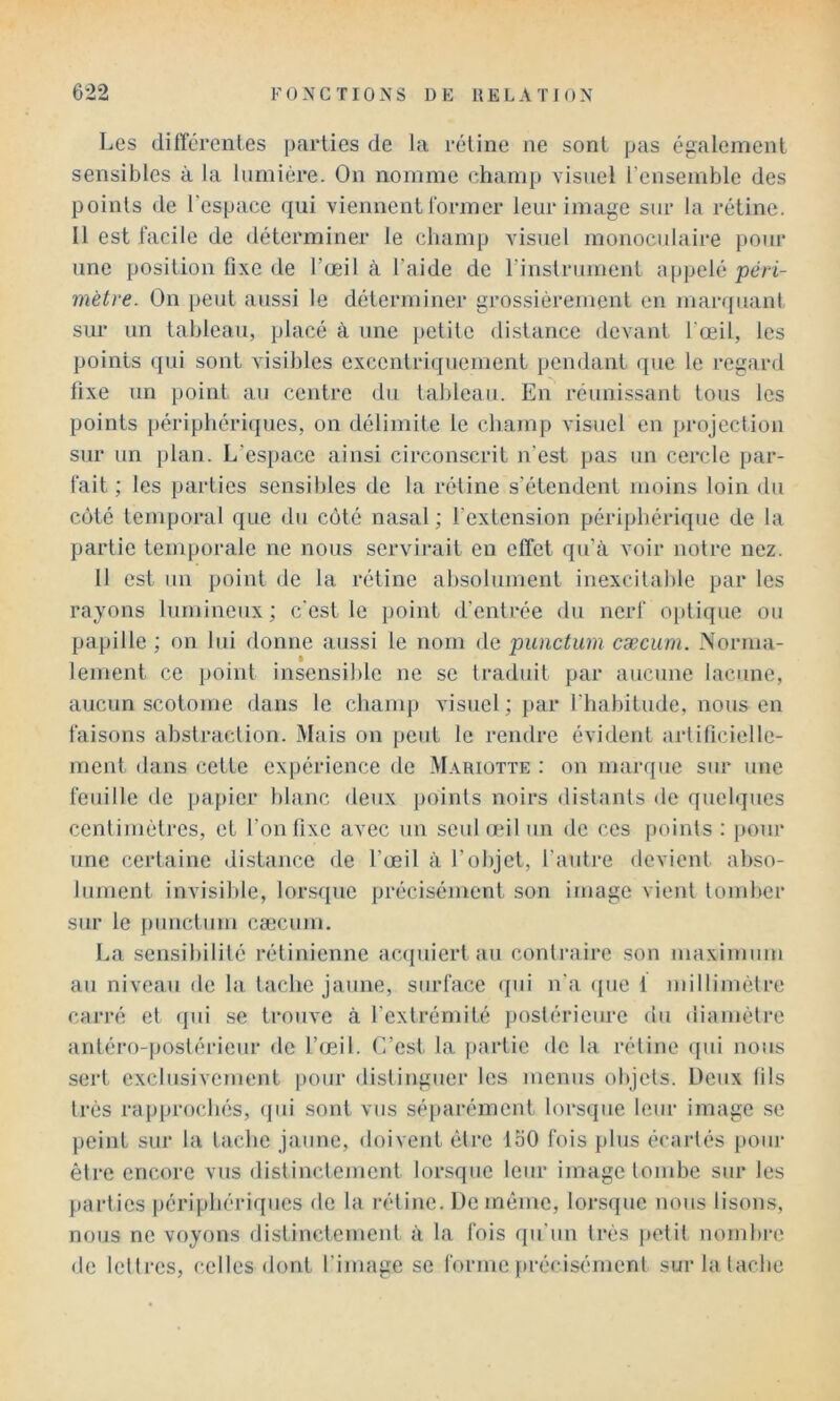 Les différentes parties de la rétine ne sont pas également sensibles à la lumière. On nomme champ visuel l’ensemble des points de l’espace qui viennent Ibriner leur image sur la rétine. Il est facile de déterminer le champ visuel monoculaire pour une position fixe de l’œil à l’aide de rinstrmnent appelé péri- mètre. On peut aussi le déterminer grossièrement en marquant sur un tableau, placé à une petite distance devant l’œil, les points qui sont visibles excentriquement pendant que le regard fixe un point au centre du tableau. En réunissant tous les points périphériques, on délimite le champ visuel en projection sur un plan. L’espace ainsi circonscrit n’est pas un cercle par- fait ; les parties sensibles de la rétine s’étendent moins loin du côté temporal que du côte nasal ; l’extension périphérique de la partie temporale ne nous servirait en effet qu’à voir notre nez. Il est un point de la rétine absolument inexcitable par les rayons lumineux; c’est le point d’entrée du nerf optique ou papille ; on lui donne aussi le nom de punctum cæcum. Norma- lement ce point insensible ne se tradidt par aucune lacune, aucun scotome dans le champ visuel ; par l’habitude, nous en faisons abstraction. Mais on peut le rendre évident artificielle- ment dans cette expérience de Mariotte : on marque sur une feuille de papier blanc deux points noirs distants de quelques centimètres, et l’on fixe avec un seul œil un de ces points : pour une certaine distance de l’œil à l’objet, l’autre devient abso- lument invisible, lorsque précisément son image vient tomber sur le punctum cæcum. La sensibilité rétinienne acquiert au conti'aire son maximum au niveau de la tache jaune, surface <pii n'a (jue 1 millimètre carré et (|ui se trouve à l’extrémité postérieure du diamètre antéro-postérieur de l’œil. C’est la ])artie de la rétine qui nous sert exclusivement pour distinguer les menus objets. Deux fils très rap[)rochés, (jui sont vus sé[)arément lorsque leur image se peint sur la tache jaune, doivent être loO fois plus écartés pour être encore vus distinctement lorsque leur image tombe sur les parties périphériques fie la rétine. De jnéme, lorsque nous lisons, nous ne voyons distinctement à la fois qu’un très |)Ctit nombi-e de lettres, celles dont l’image se forme précisément sur la tache