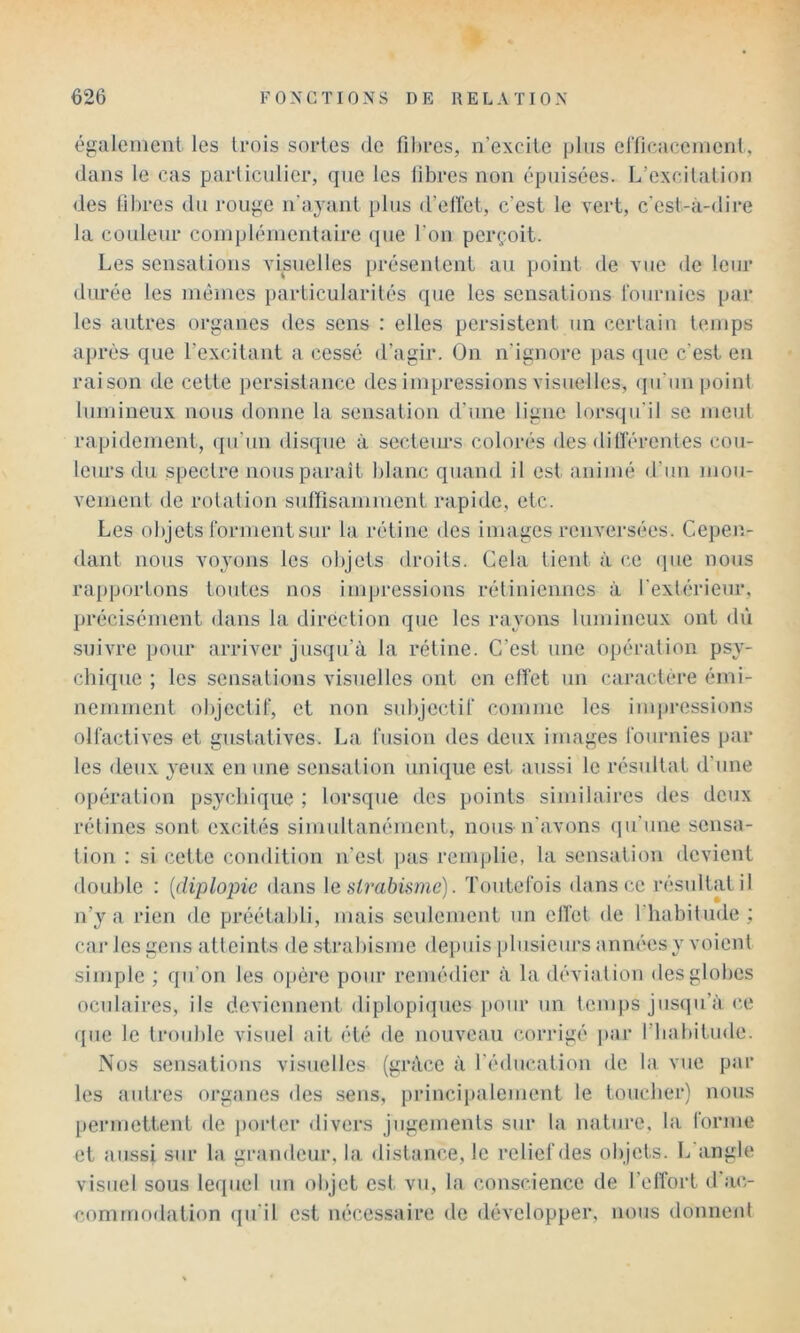 égaleiiienl les Irois sortes de fibres, n’exeite plus erficacemenl, dans le cas particulier, que les fibres non épuisées. L’excitation des filires du rou}^e n'ayant plus d’ellet, c’est le vert, c'est-à-dire la couleur coinplénientaire que l’on perçoit. Les sensations visnelles présentent an point de vue de leur durée les niénies particularités que les sensations l'ournies par les autres organes des sens : elles persistent un certain temps après que l’excitant a cessé d’agir. On n’ignore pas que c’est en raison de cette persistance des impressions visuelles, ipi’un point lumineux nous donne la sensatioji d’une ligne lorsqu’il se meut rapidement, (pi’un disque à secteurs colorés des dilférentes cou- leurs du spectre nous paraît blanc quand il est animé d’un mou- vement de rotation sulfisamment rapide, etc. Les objets rorment sur la rétine des images renversées. Cepen- dant nous vo^'ons les objets droits. Cela tient à ce (pie nous rapportons toutes nos impressions rétiniennes à l’extindeur, précisément dans la direction que les rayons lumineux ont dû suivre pour arriver jusqu’à la rétine. C’est une opération psy- chique ; les sensations visuelles ont en effet un caractère émi- nemment objectif, et non subjectif comme les impressions olfactives et gustatives. La fusion des deux images fournies par tes deux yeux en une sensation unique est aussi le résultat d’une opération psychique ; lorsque des points similaires des deux rétines sont excités simnltanémcnt, nous n'avons (ju’une sensa- tion : si cette condition n’est pas remplie, la sensation devient double : {diplopie dans \e strabisme). Toutefois dans ce résultat il n’}”^ a rien de préétabli, mais seulement un elfet de l’habitude; car les gens atteints destrabisnie depuis plusieurs années y voient simple ; qu’on les opère pour remédier à la déviation des globes oculaires, ils deviennent diplopiipies pour un temps jusipi’à ce que le trouble visuel ait été de nouveau corrigé par l’iiabitude. Nos sensations visuelles (grâce à l’éducation de la vue par les autres oi'ganes des sens, princiiialement le toucher) nous [lermettenl de jiorter divers jugements sur la nature, la forme et aussi sur la grandeur, la distance, le relief des objets. L angle visuel sous lequel un objet est vu, la conscience de l’effort d'ao oommodation qu’il est nécessaire de développer, nous donnent