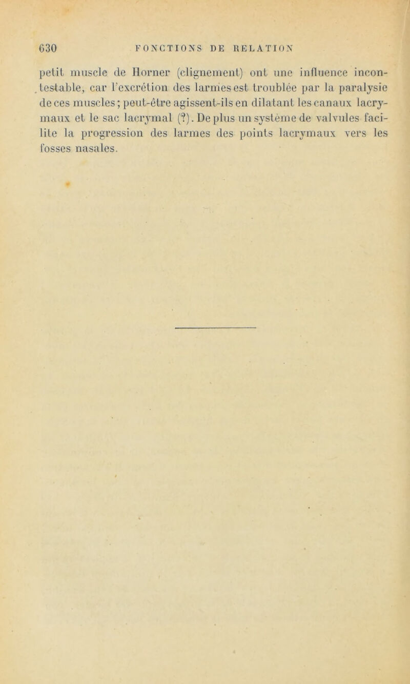 petit muscle de llomer (clignemciil) ont une influence incon- tcstahle, car l’excrétion des larmes est troublée par la paralysie de ces muscles ; peut-être agissent-ils en dilatant les canaux lacry- maux et le sac lacrymal (?). Déplus un système de valvules faci- lite la progression des larmes des points lacrymaux vers les fosses nasales.