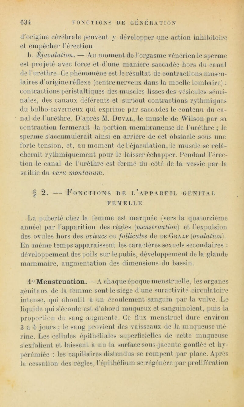 d’oi-igine céi‘él)i-ale peuvent y développer une action inlilbitoire et enipéclier l’érection. 1). Éjaculation. — Au nioinenl de l’orgasme vénérien le sperme est projeté avec lorce et d’une manière saccadée hors du canal de l’urèthre. Ce phénomène est le résultat de contractions muscu- laires d’origine réllexe (centre nerveux dans la moelle lornhaire) : contractions péristaltiques des muscles lisses des vésicules sémi- nales, des canaux déférents et surtout contractions rythmiques du bulho-caverneux qui exprime par saccades le contenu du ca- nal de l'iiréthre. D’après M. Duval, le muscle de Wilson par sa contraction férmerait la portion memhraneuse de l’iirèthre ; le sperme s’accumulerait ainsi en arrière de cet obstacle sous une forte tension, et, au moment de l’éjaculation, le muscle se relâ- cherait rythmiquement pour le laisser écha[tper. Pendant l’érec- tion le canal de l’urèthre est fermé du côté de la vessie par la saillie du veru montanum. I 2. — Fonctions de l’appareil génital F E MELLE La puberté chez la femme est marquée (vers la quatorzième année) par l’ajiparition des règles {menstrualioii) et l’expulsion des ovides hors des ovisacs ou follicules de de Graaf [omtlation]. En même temps apparaissent les caractères sexuels secondaires : développement des poils sur le pubis, dévelop])ement de la glande mammaire, augmentation des dimensions du bassin. 1^Menstruation. — A chaque é[)oque menstruelle, les organes génitaux de la femme sont le siège d’une suractivité circulatoire intense, qui al)outil à un écoulement sanguin par la vulve. Le liquide qui s’écoule est d’abord muqueux et sanguinolent, j)uis la projjortion du sang augmente. Ce Ilux menstruel dure envii'on 3 à 4 jours ; le sang ])rovient des vaisseaux de la miKpieuse uté- rine. Les cellules épithéliales siq)erficielles de cette muqueuse s’exfolient et laissent à nu la surface sous-jacente gonllée et hv- [)érémiée ; les ca pi 1-1 ai res distendus se rompent par place. Ajirès la cessation des règles, l’éiiithélium se régénère par prolifération