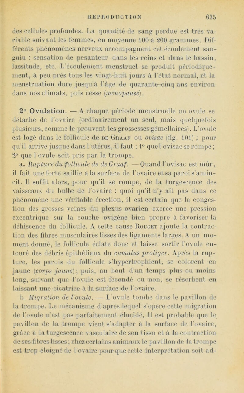 des cellules pcofondes. La quanlité de sang perdue est très va- riable suivant les feinuies, en moyenne 100 lï 200 grammes. Dil'- férenls phénomènes nerveux accom[)agnenl cet écoulement san- guin : sensation de pesanteur dans les reins et dans le bassin, lassitude, etc. L’écoulement menstruel se produit périodi([ue- meid, à peu près tous les vingt-huit jours à l’état normal, et la menstruation dure jusqu’à l’àge de quarante-cinq ans environ dans nos climats, puis cesse {ménopause). 2° Ovulation. — A chaque période menstruelle un ovule se détache de l’ovaire (ordinairement un seul, mais quelquefois plusieurs, comme le prouvent les grossesses gémellaires). L’ovule est logé dans le follicule de de Graaf ou ovisac (fig. 101) ; pour qu’il arrive jusque dans l’utérus, il faut ; que l'ovisac se rom[)e ; 2^ que l’ovule soit pris par la trompe. a. Rupture du follicule de de Graaf. —Quand l’ovisac est mûr, il fait une forte saillie à la surface de l’ovaire et sa paroi s'amin- cit. 11 suffit alors, pour qu’il se rompe, de la turgescence des vaisseaux du bulbe de l'ovaire : quoi qu’il n’y ait pas dans ce phénomène une véritable érection, il est certain que la conges- tion des grosses veines du plexus ovarien exerce une pression excentrique sur la couche ovigène bien propre à favoriser la déhiscence du follicule. A cette cause Uouuet ajoute la contrac- tion des libres musculaires lisses des ligaments larges. A un mo- ment donné, le follicule éclate donc et laisse sortir l'ovule en- touré des débris épithéliaux du cumulus proliger. Après la riqj- ture, les parois du follicule s’hypeidrophient, se colorent en jaune {coips jaune) ; puis, au bout d’un temps [tins ou moins long, suivant que l’ovule est fécondé ou non, se résorbent en laissant une cicatrice à la surface de l'ovaire. I). Mirj ration de l’ovule. — L’ovule tombe dans le pavillon de la trompe. Le mécanisme d’après lequel s’opère cette migration de l’ovule n’est pas parfaiiement élucidé. Il est probable que le pavillon de la trom[)e vient s'adapter à la surface «le l'ovaire, grâce à la turgescence vasculaire de son tissu et à la contraction de ses libres lisses; chez certains animaux le pavillon de la trompe est trop éloigné de l'ovaire pour que celte interprétation soit ad-