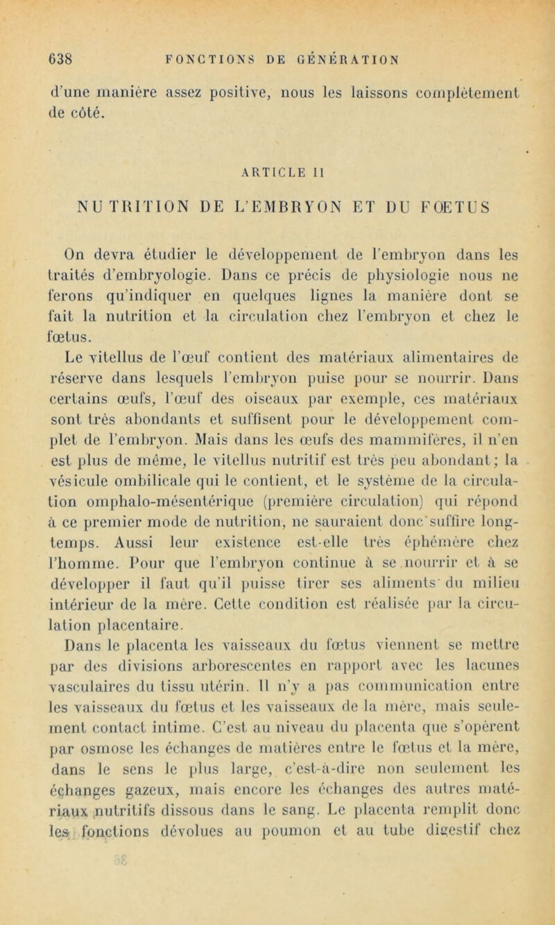 d’une manière assez positive, nous les laissons coinplètement de côté. ARTICLE 11 NUTUmON DE L’EMBRYON ET DU FOETUS On devra étudier le développement de Temhrjon dans les traités d’embryologie. Dans ce précis de physiologie nous ne ferons qu’indiquer en quelques lignes la manière dont se fait la nutrition et la circulation chez l’embryon et chez le fœtus. Le vitellus de l’œuf contient des matériaux alimentaires de réserve dans lesquels l’embryon puise pour se nourrir. Dans certains œufs, l’œuf des oiseaux par exemple, ces matériaux sont très abondants et suffisent pour le développement com- plet de l’embryon. Mais dans les œufs des mammifères, il n’eu est plus de même, le vitellus nutritif est très peu abondant; la vésicule ombilicale qui le contient, et le système de la circula- tion omphalo-mésentérique (première circulation) qui répond à ce premier mode de nutrition, ne sauraient donc'suffire long- temps. Aussi leur existence est-elle très éphémère chez l’homme. Pour que Temhryon continue à se nourrir et î\ sc développer il faut qu’il puisse tirer scs aliments' du milieu intérieur de la mère. Cette condition est réalisée jiar la circu- lation placentaire. Dans le placenta les vaisseaux du fœtus viennent se mettre par des divisions arhorescentes en rapport avec les lacunes vasculaires du tissu utérin. 11 n’}’ a pas communication entre les vaisseaux du fœtus et les vaisseaux de la mère, mais seule- ment contact intime. C’est au niveau du placenta que s’opèrent par osmose les échanges de matières entre le fœtus et la mère, dans le sens le plus large, c’est-à-dire non seulement les échanges gazeux, mais encore les échanges des autres maté- riaux nutritifs dissous dans le sang. Le jjlaccnta remplit donc les;( fonctions dévolues au poumon et au tube digestif chez