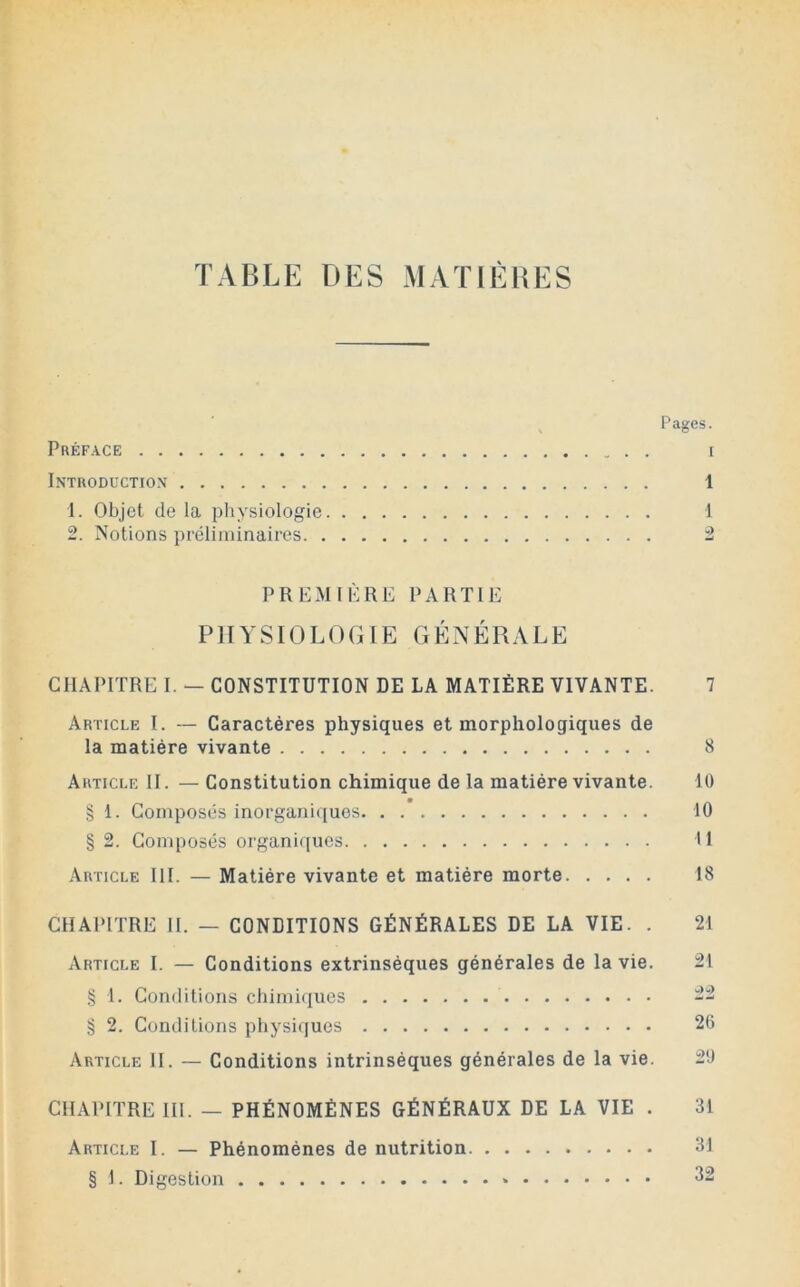 TABLE DES MATIÈUES Pages. Préface i Introduction 1 1. Objet delà physiologie 1 2. Notions préliminaires 2 PREMIblRE PARTIE P1 H' SIO L ( ) (i IE G É N É R A L E CHAPITRE I. — CONSTITUTION DE LA MATIÈRE VIVANTE. 7 Article I. — Caractères physiques et morphologiques de la matière vivante 8 Article II. — Constitution chimique de la matière vivante. 10 § 1. Composés inorganiques 10 § 2. Composés organiques 11 Article III. — Matière vivante et matière morte 18 CHAPITRE II. — CONDITIONS GÉNÉRALES DE LA VIE. . 21 Article I. — Conditions extrinsèques générales de la vie. 21 § 1. Conditions chimi(|ues 22 § 2. Conditions physiques 26 Article II. — Conditions intrinsèques générales de la vie. 20 CHAPITRE III. — PHÉNOMÈNES GÉNÉRAUX DE LA VIE . 31 Article I. — Phénomènes de nutrition 31 § 1. Digestion * 32