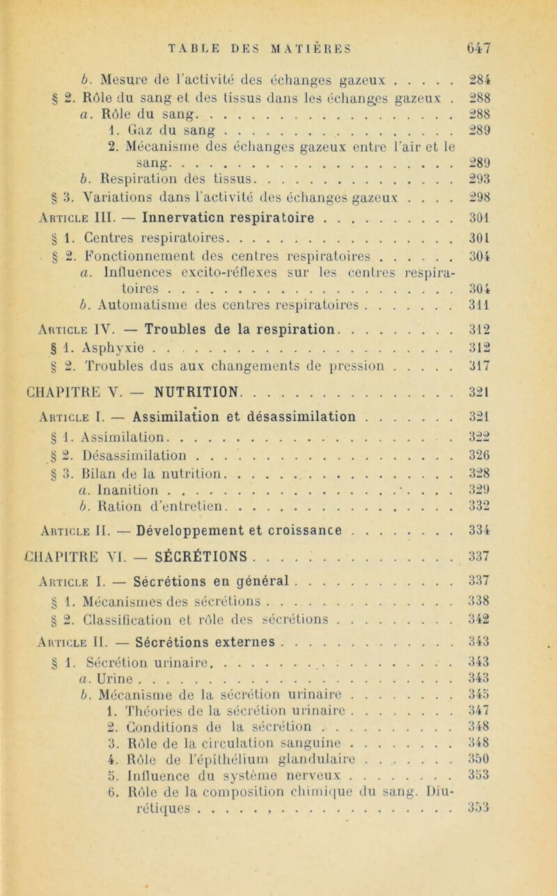 b. Mesure de l’activité des échanges gazeux 284 § 2. Rôle du sang et des tissus dans les échanges gazeux . 288 a. Rôle du sang 288 1. Gaz du sang 289 2. Mécanisme des échanges gazeux enti‘c l’air et le sang 289 b. Respiration des tissus 293 § 3. Variations dans l’activité des échanges gazeux .... 298 Article III. — Innervation respiratoire 301 § 1. Centres respiratoires 301 . § 2. Fonctionnement des centres respiratoires 304 a. Influences excito-réllexes sur les contres respira- toires 304 b. Automatisme des centres respiratoires 311 Article IV. — Troubles de la respiration 312 § 1. Asphyxie 312 § 2. Troubles dus aux changements de pression 317 CHAPITRE V. — NUTRITION 321 .Article I. — Assimilation et désassimilation 321 § 1. .Assimilation 322 § 2. Désassimilation 326 § 3. Bilan de la nutrition , 328 a. Inanition 329 b. Ration d’entretien 332 Article II. — Développement et croissance 334 CHAPITRE VI. — SÉCRÉTIONS 337 Article I. — Sécrétions en général 3.37 § 1. Mécanismes des sécrétions 338 § 2. Classification et rôle des sécrétions 342 Article II. — Sécrétions externes 343 I 1. Sécrétion urinaire. 343 a. Urine 343 b. Mécanisme de la sécrétion urinaire 34o 1. Théories de la sécrétion urinaire 347 2. Conditions do la sécrétion 348 3. Rôle de la circulation sanguine 348 4. Rôle de l’épithélium glandulaire . . , 350 5. Inlluence du système nerveux 353 6. Rôle de la composition chimique du sang. Diu- réti»[ues 3.53