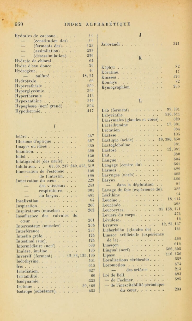 » Hydralos de carbone 11 — (conslilulion des) . . 11 — (ferments des). . . . 135 — (assimilation) .... 323 — (désassimilation). . . 32G Hydrate de cliloral Oi Hydre d'eau douce 29 Hydrogène 10 — sulfuré 18,24 Ilydrolaxie OC Hyperesthésie 500 Hyperglycémie 390 Hyportliermic 410 llypoxantliine 344 Hypoglosse (nerf grand). ... 592 Hypothermie 417 1 Ictère 307 Illusions d’optique 027 Images ou idées 559 inanition 329 Indol 130 Infatigabilité (des nerfs). . . . 400 Inhihilion. . . 03,80,237,249,473,512 Innervation de l’estomac ... 109 — de l’intestin. . . . 129 Innervation du cœur 229 — des vaisseaux . . . 243 — respiratoire. . . . 301 — du larynx 485 Insalivation 114 Inspiiation 200 Inspirateurs (muscles) .... 202 Insudisance des valvules du cœur 201 Intercostaux (muscles) .... 204 Interférence 237 Intestin grêle 124 Intestinal (suc) 124 Intermédiaire (nerf) 588 Inulase, inuline 135 Inversif (ferment) . . . 12,33,125,135 lodotliyrinc 401 Iris 015 Irradiation 027 Irritabilité 00 Isodynamie 333 Isotonie 39,109 Isotrope (substance), 453 J Jaborandi 341 K Képbyr 82 Kératine 17 Kinases 120 Koumys 82 Kymograpbion 205 L Lab (ferment) . 99, 381 Labyrinthe .530,011 Lacrymales (glandes et voies) 629 Lactalbumine ■ . . 17,381 Lactation 384 Lactase 135 Lactique (acide) 18,380, 450 Lactoglobuline 381 Lactose . • . 12,381 Lait 380 Langue 004 Langage (centre du) . . . . 501 Larmes 029 Laryngés (nerfs) 485 480 — dans la déglutition . 91 Lavage du foie (expérience du). 380 Lécithine 14 . 18,114 Leucémie 398 Leucocytes 35,158,171 Leviers du corps , . 474 Lévulose . . 12 Levures 12,23,137 Lieberkübn (glandes de) . . . . 121 Limace artificielle (expérience de la) . . 422 Limaçon 012 Lingual (nerf) . . 580,005 Lipase 116,130 Localisations cérébrales. .. . . 552 Locomotion . . 474 — des artères . . . . 213 . . 493 — de Feclincr ; . . 595 — de l’inexcitabilité périodique du cœur/ . . » . , / 233