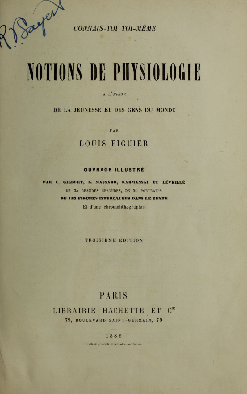 CONNAIS-TOI TOI-MÊME DE PHYSIOLOGIE A L’USAGE DE LA JEUNESSE ET DES GENS DU MONDE PAR LOUIS FIGUIER OUVRAGE ILLUSTRÉ PAR C. GILBERT, L. MASSA RD, KARMANSKI ET LÉVEILLÉ DE 25 GRANDES GRAVURES, DE 26 PORTRAITS DE 115 FIGURES INTERCALÉES DANS LE TEXTE Et d’une chromolithographie TROISIÈME ÉDITION PARIS LIBRAIRIE HACHETTE ET C,E 79, BOULEVARD SAINT-GERMAIN, 79 188 6 Droit* de propriété ot de Iraducliou rétervét