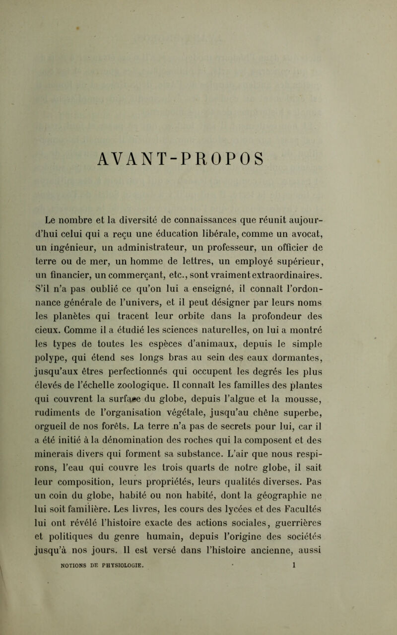 AVANT-PROPOS Le nombre et la diversité de connaissances que réunit aujour- d’hui celui qui a reçu une éducation libérale, comme un avocat, un ingénieur, un administrateur, un professeur, un officier de terre ou de mer, un homme de lettres, un employé supérieur, un financier, un commerçant, etc., sont vraiment extraordinaires. S’il n’a pas oublié ce qu’on lui a enseigné, il connaît l’ordon- nance générale de l’univers, et il peut désigner par leurs noms les planètes qui tracent leur orbite dans la profondeur des cieux. Comme il a étudié les sciences naturelles, on lui a montré les types de toutes les espèces d’animaux, depuis le simple polype, qui étend ses longs bras au sein des eaux dormantes, jusqu’aux êtres perfectionnés qui occupent les degrés les plus élevés de l’échelle zoologique. Il connaît les familles des plantes qui couvrent la surface du globe, depuis l’algue et la mousse, rudiments de l’organisation végétale, jusqu’au chêne superbe, orgueil de nos forêts. La terre n’a pas de secrets pour lui, car il a été initié à la dénomination des roches qui la composent et des minerais divers qui forment sa substance. L’air que nous respi- rons, l’eau qui couvre les trois quarts de notre globe, il sait leur composition, leurs propriétés, leurs qualités diverses. Pas un coin du globe, habité ou non habité, dont la géographie ne lui soit familière. Les livres, les cours des lycées et des Facultés lui ont révélé l’histoire exacte des actions sociales, guerrières et politiques du genre humain, depuis l’origine des sociétés jusqu’à nos jours. Il est versé dans l’histoire ancienne, aussi