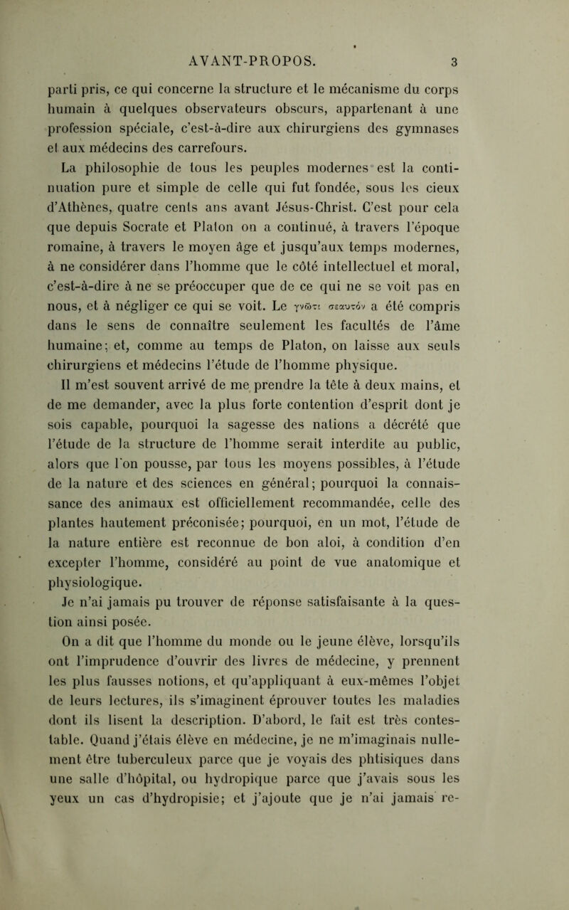 parti pris, ce qui concerne la structure et le mécanisme du corps humain à quelques observateurs obscurs, appartenant à une profession spéciale, c’est-à-dire aux chirurgiens des gymnases e! aux médecins des carrefours. La philosophie de tous les peuples modernes est la conti- nuation pure et simple de celle qui fut fondée, sous les cieux d’Athènes, quatre cents ans avant Jésus-Christ. C’est pour cela que depuis Socrate et Platon on a continué, à travers l’époque romaine, à travers le moyen âge et jusqu’aux temps modernes, à ne considérer dans l’homme que le côté intellectuel et moral, c’est-à-dire à ne se préoccuper que de ce qui ne se voit pas en nous, et à négliger ce qui se voit. Le yvfim treauTov a été compris dans le sens de connaître seulement les facultés de l’âme humaine; et, comme au temps de Platon, on laisse aux seuls chirurgiens et médecins l’étude de l’homme physique. Il m’est souvent arrivé de me prendre la tête à deux mains, et de me demander, avec la plus forte contention d’esprit dont je sois capable, pourquoi la sagesse des nations a décrété que l’étude de la structure de l’homme serait interdite au public, alors que l'on pousse, par tous les moyens possibles, à l’étude de la nature et des sciences en général; pourquoi la connais- sance des animaux est officiellement recommandée, celle des plantes hautement préconisée; pourquoi, en un mot, l’étude de la nature entière est reconnue de bon aloi, à condition d’en excepter l’homme, considéré au point de vue anatomique et physiologique. Je n’ai jamais pu trouver de réponse satisfaisante à la ques- tion ainsi posée. On a dit que l’homme du monde ou le jeune élève, lorsqu’ils ont l’imprudence d’ouvrir des livres de médecine, y prennent les plus fausses notions, et qu’appliquant à eux-mêmes l’objet de leurs lectures, ils s’imaginent éprouver toutes les maladies dont ils lisent la description. D’abord, le fait est très contes- table. Quand j’étais élève en médecine, je ne m’imaginais nulle- ment être tuberculeux parce que je voyais des phtisiques dans une salle d’hôpital, ou hydropique parce que j’avais sous les yeux un cas d’hydropisie; et j’ajoute que je n’ai jamais re-