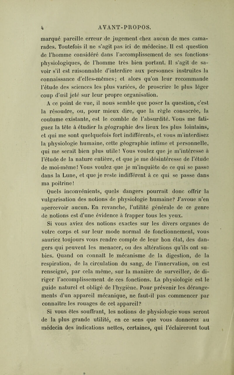 marqué pareille erreur de jugement chez aucun de mes cama- rades. Toutefois il ne s’agit pas ici de médecine. Il est question de l’homme considéré dans l’accomplissement de ses fonctions physiologiques, de l’homme très bien portant. Il s’agit de sa- voir s’il est raisonnable d’interdire aux personnes instruites la connaissance d’elles-mêmes; et alors qu’on leur recommande l’étude des sciences les plus variées, de proscrire le plus léger coup d’œil jeté sur leur propre organisation. A ce point de vue, il nous semble que poser la question, c’est la résoudre, ou, pour mieux dire, que la règle consacrée, la coutume existante, est le comble de l’absurdité. Vous me fati- guez la tête à étudier la géographie des lieux les plus lointains, et qui me sont quelquefois fort indifférents, et vous m’interdisez la physiologie humaine, cette géographie intime et personnelle, qui me serait bien plus utile! Vous voulez que je m’intéresse h l’étude de la nature entière, et que je me désintéresse de l’étude de moi-même! Vous voulez que je m’inquiète de ce qui se passe dans la Lune, et que je reste indifférent à ce qui se passe dans ma poitrine! Quels inconvénients, quels dangers pourrait donc offrir la vulgarisation des notions de physiologie humaine? J’avoue n’en apercevoir aucun. En revanche, l’utilité générale de ce genre de notions est d’une évidence à frapper tous les yeux. Si vous aviez des notions exactes sur les divers organes de votre corps et sur leur mode normal de fonctionnement, vous sauriez toujours vous rendre compte de leur bon état, des dan- gers qui peuvent les menacer, ou des altérations qu’ils ont su- bies. Quand on connaît le mécanisme de la digestion, de la respiration, de la circulation du sang, de l’innervation, on est renseigné, par cela même, sur la manière de surveiller, de di- riger l’accomplissement de ces fonctions. La physiologie est le guide naturel et obligé de l’hygiène. Pour prévenir les dérange- ments d’un appareil mécanique, ne faut-il pas commencer par connaître les rouages de cet appareil? Si vous êtes souffrant, les notions de physiologie vous seront de la plus grande utilité, en ce sens que vous donnerez au médecin des indications nettes, certaines, qui l’éclaireront tout