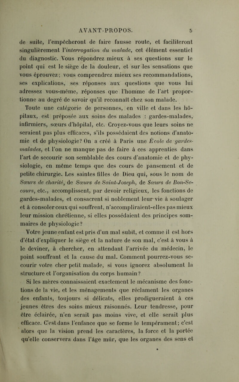 de suite, l’empêcheront de faire fausse route, et faciliteront singulièrement Y interrogation du malade, cet élément essentiel du diagnostic. Yous répondrez mieux à ses questions sur le point qui est le siège de la douleur, et sur les sensations que vous éprouvez ; vous comprendrez mieux ses recommandations, ses explications, ses réponses aux questions que vous lui adressez vous-même, réponses que l’homme de l’art propor- tionne au degré de savoir qu’il reconnaît chez son malade. Toute une catégorie de personnes, en ville et dans les hô- pitaux, est préposée aux soins des malades : gardes-malades, infirmiers, sœurs d’hôpital, etc. Croyez-vous que leurs soins ne seraient pas plus efficaces, s’ils possédaient des notions d’anato- mie et de physiologie? On a créé à Paris une École de gardes- malades, et l’on ne manque pas de faire à ces apprenties dans l’art de secourir son semblable des cours d’anatomie et de phy- siologie, en même temps que des cours de pansement et de petite chirurgie. Les saintes filles de Dieu qui, sous le nom de Sœurs de charité, de Sœurs de Saint-Joseph, de Sœurs de Bon-Se- cours, etc., accomplissent, par devoir religieux, les fonctions de gardes-malades, et consacrent si noblement leur vie à soulager et à consoler ceux qui souffrent, n’accompliraient-elles pas mieux leur mission chrétienne, si elles possédaient des principes som- maires de physiologie? Votre jeune enfant est pris d’un mal subit, et comme il est hors d’état d’expliquer le siège et la nature de son mal, c’est à vous à le deviner, à chercher, en attendant l’arrivée du médecin, le point souffrant et la cause du mal. Comment pourrez-vous se- courir votre cher petit malade, si vous ignorez absolument la structure et l’organisation du corps humain? Si les mères connaissaient exactement le mécanisme des fonc- tions de la vie, et les ménagements que réclament les organes des enfants, toujours si délicats, elles prodigueraient à ces jeunes êtres des soins mieux raisonnés. Leur tendresse, pour être éclairée, n’en serait pas moins vive, et elle serait plus efficace. C’est dans l’enfance que se forme le tempérament; c’est alors que la vision prend les caractères, la force et la portée qu’elle conservera dans l’âge mûr, que les organes des sens et