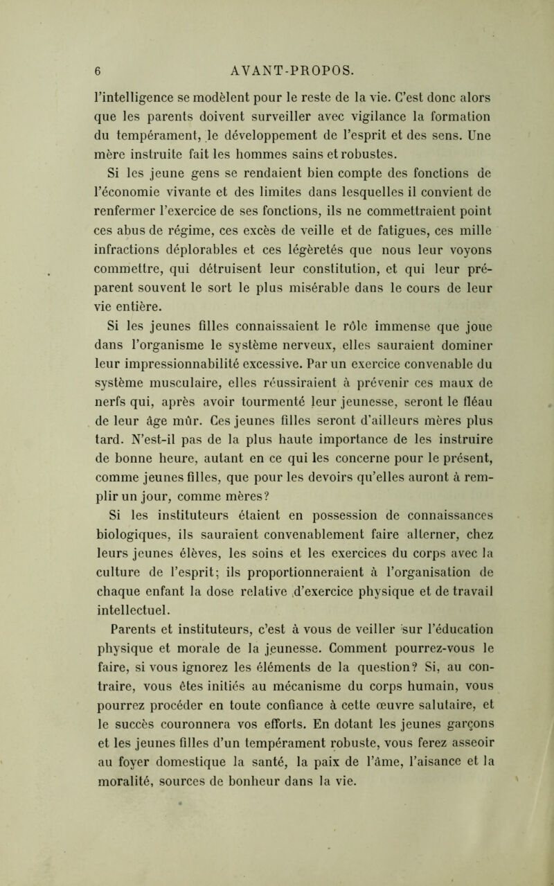 l’intelligence se modèlent pour le reste de la vie. C’est donc alors que les parents doivent surveiller avec vigilance la formation du tempérament, le développement de l’esprit et des sens. Une mère instruite fait les hommes sains et robustes. Si les jeune gens se rendaient bien compte des fonctions de l’économie vivante et des limites dans lesquelles il convient de renfermer l’exercice de ses fonctions, ils ne commettraient point ces abus de régime, ces excès de veille et de fatigues, ces mille infractions déplorables et ces légèretés que nous leur voyons commettre, qui détruisent leur constitution, et qui leur pré- parent souvent le sort le plus misérable dans le cours de leur vie entière. Si les jeunes filles connaissaient le rôle immense que joue dans l’organisme le système nerveux, elles sauraient dominer leur impressionnabilité excessive. Par un exercice convenable du système musculaire, elles réussiraient à prévenir ces maux de nerfs qui, après avoir tourmenté leur jeunesse, seront le fléau de leur âge mûr. Ces jeunes filles seront d’ailleurs mères plus tard. N’est-il pas de la plus haute importance de les instruire de bonne heure, autant en ce qui les concerne pour le présent, comme jeunes filles, que pour les devoirs qu’elles auront à rem- plir un jour, comme mères? Si les instituteurs étaient en possession de connaissances biologiques, ils sauraient convenablement faire alterner, chez leurs jeunes élèves, les soins et les exercices du corps avec la culture de l’esprit; ils proportionneraient à l’organisation de chaque enfant la dose relative d’exercice physique et de travail intellectuel. Parents et instituteurs, c’est à vous de veiller sur l’éducation physique et morale de la jeunesse. Comment pourrez-vous le faire, si vous ignorez les éléments de la question? Si, au con- traire, vous êtes initiés au mécanisme du corps humain, vous pourrez procéder en toute confiance à cette œuvre salutaire, et le succès couronnera vos efforts. En dotant les jeunes garçons et les jeunes filles d’un tempérament robuste, vous ferez asseoir au foyer domestique la santé, la paix de l’âme, l’aisance et la moralité, sources de bonheur dans la vie.