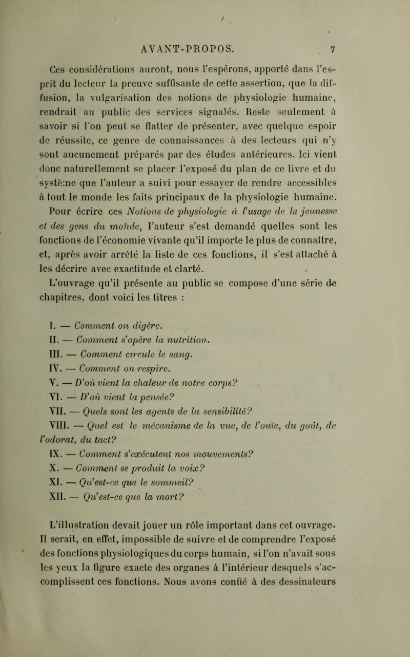 Ces considérations auront, nous l’espérons, apporté dans l’es- prit du lecteur la preuve suffisante de cette assertion, que la dif- fusion, la vulgarisation des notions de physiologie humaine, rendrait au public des services signalés. Reste seulement à savoir si l’on peut se flatter de présenter, avec quelque espoir de réussite, ce genre de connaissances à des lecteurs qui n’y sont aucunement préparés par des études antérieures. Ici vient donc naturellement se placer l’exposé du plan de ce livre et du système que l’auteur a suivi pour essayer de rendre accessibles à tout le monde les faits principaux de la physiologie humaine. Pour écrire ces Notions de physiologie à l’usage de la jeunesse et des gens du mohde, l’auteur s’est demandé quelles sont les fonctions de l’économie vivante qu’il importe le plus de connaître, et, après avoir arrêté la liste de ces fonctions, il s’est attaché à les décrire avec exactitude et clarté. L’ouvrage qu’il présente au public se compose d’une série de chapitres, dont voici les titres : I. — Comment on digère. II. — Comment s’opère la nutrition. III. — Comment circule le sang. IV. — Comment on respire. V. — D’où vient la chaleur de notre corps? VI. — D’où vient la pensée? VII. — Quels sont les agents de la sensibilité? VIII. — Quel est le mécanisme de la vue, de l’ouïe, du goût, de l’odorat, du tact? IX. — Comment s’exécutent nos mouvements? X. — Comment se produit la voix? XI. — Qu’est-ce que le sommeil? XII. — Qu’est-ce que la mort? L’illustration devait jouer un rôle important dans cet ouvrage. Il serait, en effet, impossible de suivre et de comprendre l’exposé des fonctions physiologiques du corps humain, si l’on n’avait sous les yeux la figure exacte des organes à l’intérieur desquels s’ac- complissent ces fonctions. Nous avons confié à des dessinateurs