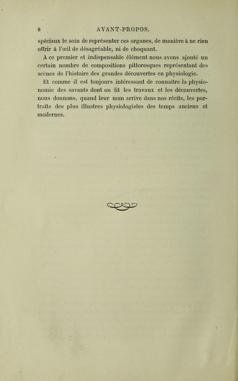 spéciaux le soin de représenter ces organes, de manière à ne rien offrir à l’œil de désagréable, ni de choquant. A ce premier et indispensable élément nous avons ajouté un certain nombre de compositions pittoresques représentant des scènes de l’histoire des grandes découvertes en physiologie. Et comme il est toujours intéressant de connaître la physio- nomie des savants dont on lit les travaux et les découvertes, nous donnons, quand leur nom arrive dans nos récits, les por- traits des plus illustres physiologistes des temps anciens et modernes.