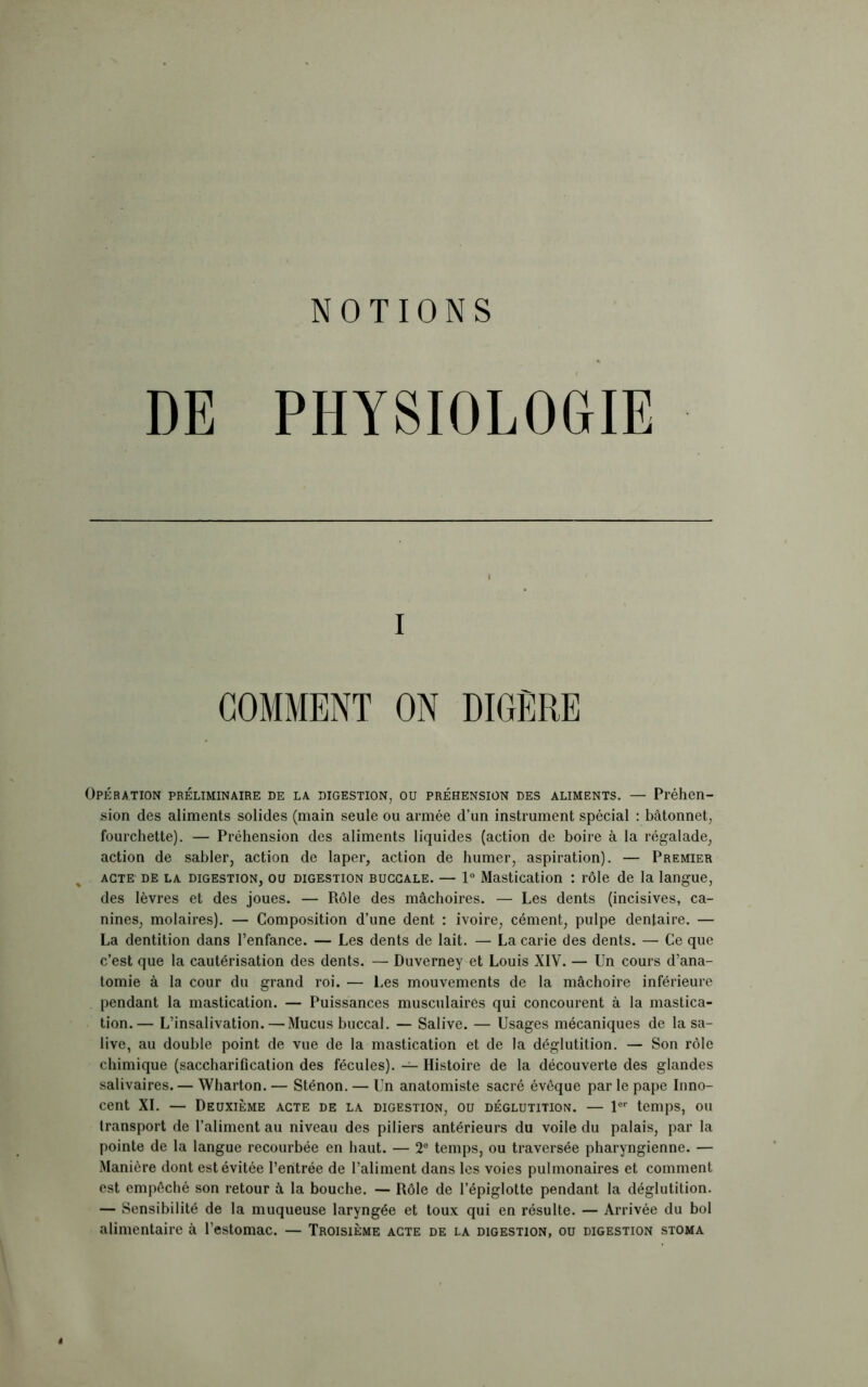 NOTIONS DE PHYSIOLOGIE i COMMENT ON DIGERE Opération préliminaire de la digestion, ou préhension des aliments. — Préhen- sion des aliments solides (main seule ou armée d’un instrument spécial : bâtonnet, fourchette). — Préhension des aliments liquides (action de boire à la régalade, action de sabler, action de laper, action de humer, aspiration). — Premier acte de la digestion, ou digestion bugcale. — 1° Mastication : rôle de la langue, des lèvres et des joues. — Rôle des mâchoires. — Les dents (incisives, ca- nines, molaires). — Composition d’une dent : ivoire, cément, pulpe dentaire. — La dentition dans l’enfance. — Les dents de lait. — La carie des dents. — Ce que c’est que la cautérisation des dents. — Duverney et Louis XIV. — Un cours d’ana- tomie à la cour du grand roi. — Les mouvements de la mâchoire inférieure pendant la mastication. — Puissances musculaires qui concourent à la mastica- tion.— L’insalivation. — Mucus buccal. — Salive. — Usages mécaniques de la sa- live, au double point de vue de la mastication et de la déglutition. — Son rôle chimique (saccharification des fécules). — Histoire de la découverte des glandes salivaires. — Wharton. — Sténon. — Un anatomiste sacré évêque par le pape Inno- cent XI. — Deuxième acte de la digestion, ou déglutition. — lor temps, ou transport de l’aliment au niveau des piliers antérieurs du voile du palais, par la pointe de la langue recourbée en haut. — 2° temps, ou traversée pharyngienne. — Manière dont est évitée l’entrée de l’aliment dans les voies pulmonaires et comment est empêché son retour à la bouche. — Rôle de l’épiglotte pendant la déglutition. — Sensibilité de la muqueuse laryngée et toux qui en résulte. — Arrivée du bol alimentaire à l’estomac. — Troisième acte de la digestion, ou digestion stoma