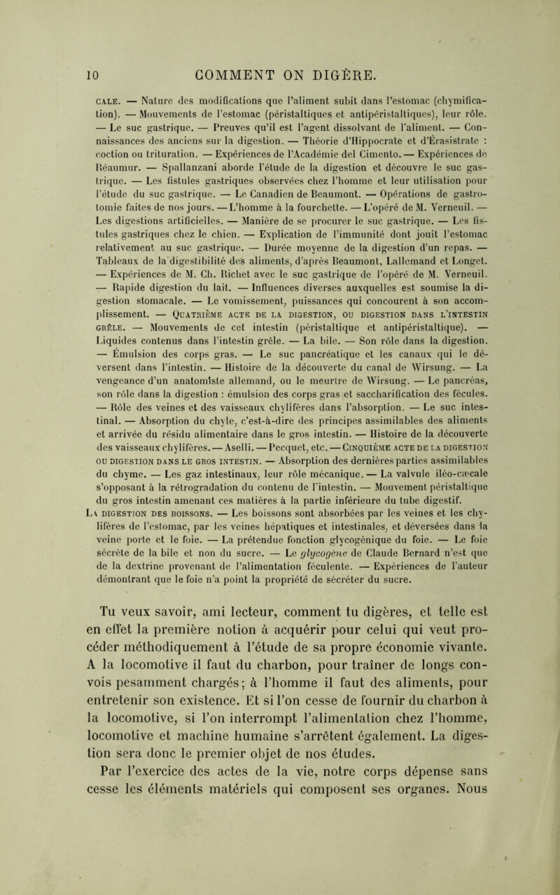 cale. — Nature des modifications que l’aliment subit dans l’estomac (chymifica- tion). — Mouvements de l’estomac (péristaltiques et antipéristaltiques), leur rôle. — Le suc gastrique. — Preuves qu’il est l’agent dissolvant de l’aliment. — Con- naissances des anciens sur la digestion. — Théorie d’Hippocrate et d’Érasistrate : coction ou trituration. — Expériences de l’Académie del Cimento. — Expériences de Réaumur. — Spallanzani aborde l’étude de la digestion et découvre le suc gas- trique. — Les fistules gastriques observées chez l’homme et leur utilisation pour l’étude du suc gastrique. — Le Canadien de Beaumont. — Opérations de gastro- tomie faites de nos jours. —L’homme à la fourchette. — L’opéré de M. Verneuil. — Les digestions artificielles. — Manière de se procurer le suc gastrique. — Les fis- tules gastriques chez le chien. — Explication de l’immunité dont jouit l’estomac relativement au suc gastrique. — Durée moyenne de la digestion d’un repas. — Tableaux de la digestibilité des aliments, d’après Beaumont, Lallemand et Longet. — Expériences de M. Ch. Richet avec le suc gastrique de l’opéré de M. Verneuil. — Rapide digestion du lait. — Influences diverses auxquelles est soumise la di- gestion stomacale. — Le vomissement, puissances qui concourent à son accom- plissement. — Quatrième acte de la digestion, ou digestion dans l’intestin grêle. — Mouvements de cet intestin (péristaltique et antipéristaltique). — Liquides contenus dans l’intestin grêle. — La bile. — Son rôle dans la digestion. — Émulsion des corps gras. — Le suc pancréatique et les canaux qui le dé- versent dans l’intestin. — Histoire de la découverte du canal de Wirsung. — La vengeance d’un anatomiste allemand, ou le meurtre de Wirsung. — Le pancréas, son rôle dans la digestion : émulsion des corps gras iet saccharification des fécules. — Rôle des veines et des vaisseaux chylifères dans l’absorption. — Le suc intes- tinal. — Absorption du chyle, c’est-à-dire des principes assimilables des aliments et arrivée du résidu alimentaire dans le gros intestin. — Histoire de la découverte des vaisseaux chylifères. — Aselli. — Pecquet, etc. — Cinquième acte de la digestion ou digestion dans le gros intestin. — Absorption des dernières parties assimilables du chyme. — Les gaz intestinaux, leur rôle mécanique. — La valvule iléo-cæcale s’opposant à la rétrogradation du contenu de l'intestin. — Mouvement péristaltique du gros intestin amenant ces matières à la partie inférieure du tube digestif. La digestion des boissons. — Les boissons sont absorbées par les veines et les chy- lifères de l’estomac, par les veines hépatiques et intestinales, et déversées dans la veine porte et le foie. — La prétendue fonction glycogénique du foie. — Le foie sécrète de la bile et non du sucre. — Le glycogène de Claude Bernard n’est que de la dextrine provenant de l’alimentation féculente. — Expériences de l’auteur démontrant que le foie n’a point la propriété de sécréter du sucre. Tu veux savoir, ami lecteur, comment tu digères, et telle est en effet la première notion à acquérir pour celui qui veut pro- céder méthodiquement à l’étude de sa propre économie vivante. A la locomotive il faut du charbon, pour traîner de longs con- vois pesamment chargés; à l’homme il faut des alimenls, pour entretenir son existence. Et si l’on cesse de fournir du charbon à la locomotive, si l’on interrompt l’alimentation chez l’homme, locomotive et machine humaine s’arrêtent également. La diges- tion sera donc le premier objet de nos études. Par l’exercice des actes de la vie, notre corps dépense sans cesse les éléments matériels qui composent ses organes. Nous