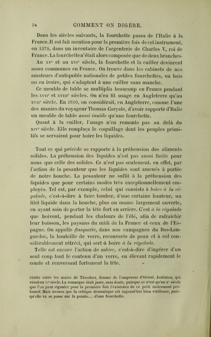 Dans les siècles suivants, la fourchette passa de l’Italie à la France. 11 est fait mention pour la première fois de cet instrument, en 1379, dans un inventaire de l’argenterie de Charles Y, roi de France. La fourchette n’était alors composée que de deux branches- Au xve et au xvie siècle, la fourchette et la cuiller devinrent assez communes en France. On trouve dans les cabinets de nos amateurs d’antiquités nationales de petites fourchettes, en bois ou en ivoire, qui s’adaptent à une cuiller sans manche. Ce meuble de table se multiplia beaucoup en France pendant les xvne et xvme siècles. On n’en fit usage en Angleterre qu’au xvne siècle. En 1610, on considérait, en Angleterre, comme l’une des manies du voyageur Thomas Goryate, d’avoir rapporté d’Italie un meuble de table aussi inutile qu’une fourchette. Quant à la cuiller, l’usage n’en remonte pas au delà du xive siècle. Elle remplaça le coquillage dont les peuples primi- tifs se servaient pour boire les liquides. Tout ce qui précède se rapporte à la préhension des aliments solides. La préhension des liquides n’est pas aussi facile pour nous que celle des solides. Ce n’est pas seulement, en effet, par l’action de la pesanteur que les liquides sont amenés à portée de notre bouche. La pesanteur ne suffit à la préhension des liquides que pour certains modes très exceptionnellement em- ployés. Tel est, par exemple, celui qui consiste à boire à la ré- galade, c’est-à-dire à faire tomber, d’une certaine hauteur, un blet liquide dans la bouche, plus ou moins largement ouverte, en ayant soin de porter la tête fort en arrière. C’est à la régalade que boivent, pendant les chaleurs de l’été, afin de rafraîchir leur boisson, les paysans du midi de la France et ceux de l’Es- pagne. On appelle flasquette, dans nos campagnes du Bas-Lan- guedoc, la bouteille de verre, recouverte de peau et à col con- sidérablement rétréci, qui sert «à boire à la régalade. Telle est encore l’action de sabler, c’est-à-dire d’ingérer d’un seul coup tout le contenu d’un verre, en élevant rapidement le coude et renversant fortement la tête. chelte entre les mains de Théodora. femme de l’empereur d’Orient. Justinien, qui vivait au vi° siècle. La remarque était juste, sans doute, puisque ce n’est qu’au x° siècle que l’on peut signaler pour la première fois l’existence de ce petit instrument pré- hensif. Mais avouez que la critique dramatique est aujourd’hui bien vétilleuse, puis- qu’elle va se poser sur la pointe.... d’une fourchette.