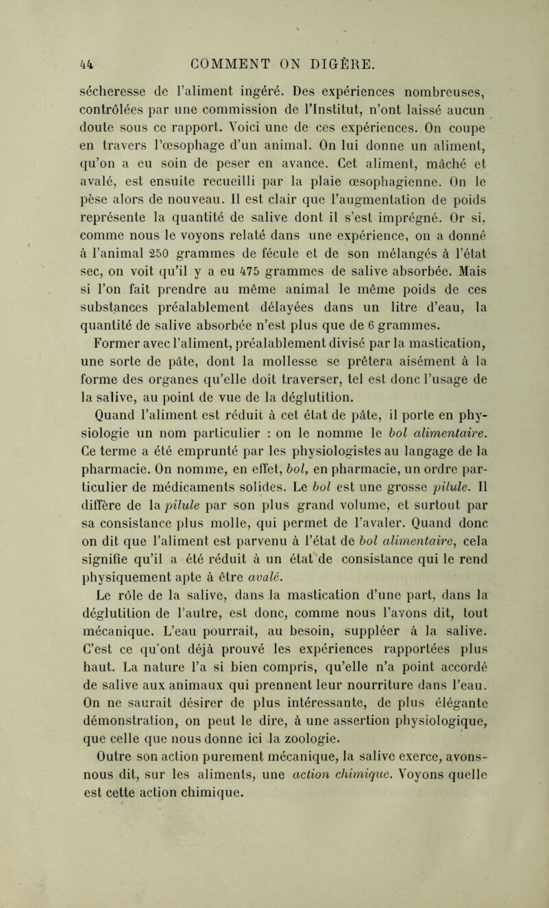 sécheresse de l’aliment ingéré. Des expériences nombreuses, contrôlées par une commission de l’Institut, n’ont laissé aucun doute sous ce rapport. Voici une de ces expériences. On coupe en travers l’œsophage d’un animal. On lui donne un aliment, qu’on a eu soin de peser en avance. Cet aliment, mâché et avalé, est ensuite recueilli par la plaie œsophagienne. On le pèse alors de nouveau. Il est clair que l’augmentation de poids représente la quantité de salive dont il s’est imprégné. Or si, comme nous le voyons relaté dans une expérience, on a donné à l’animal 250 grammes de fécule et de son mélangés à l’état sec, on voit qu’il y a eu 475 grammes de salive absorbée. Mais si l’on fait prendre au même animal le même poids de ces substances préalablement délayées dans un litre d’eau, la quantité de salive absorbée n’est plus que de 6 grammes. Former avec l’aliment, préalablement divisé par la mastication, une sorte de pâte, dont la mollesse se prêtera aisément à la forme des organes qu’elle doit traverser, tel est donc l’usage de la salive, au point de vue de la déglutition. Quand l’aliment est réduit à cet état de pâte, il porte en phy- siologie un nom particulier : on le nomme le bol alimentaire. Ce terme a été emprunté par les physiologistes au langage de la pharmacie. On nomme, en effet, bol, en pharmacie, un ordre par- ticulier de médicaments solides. Le bol est une grosse pilule. Il diffère de la pilule par son plus grand volume, et surtout par sa consistance plus molle, qui permet de l’avaler. Quand donc on dit que l’aliment est parvenu à l’état de bol alimentaire, cela signifie qu’il a été réduit à un état de consistance qui le rend physiquement apte à être avalé. Le rôle de la salive, dans la mastication d’une part, dans la déglutition de l’autre, est donc, comme nous l’avons dit, tout mécanique. L’eau pourrait, au besoin, suppléer à la salive. C’est ce qu’ont déjà prouvé les expériences rapportées plus haut. La nature l’a si bien compris, qu’elle n’a point accordé de salive aux animaux qui prennent leur nourriture dans l’eau. On ne saurait désirer de plus intéressante, de plus élégante démonstration, on peut le dire, à une assertion physiologique, que celle que nous donne ici la zoologie. Outre son action purement mécanique, la salive exerce, avons- nous dit, sur les aliments, une action chimique. Voyons quelle est cette action chimique.