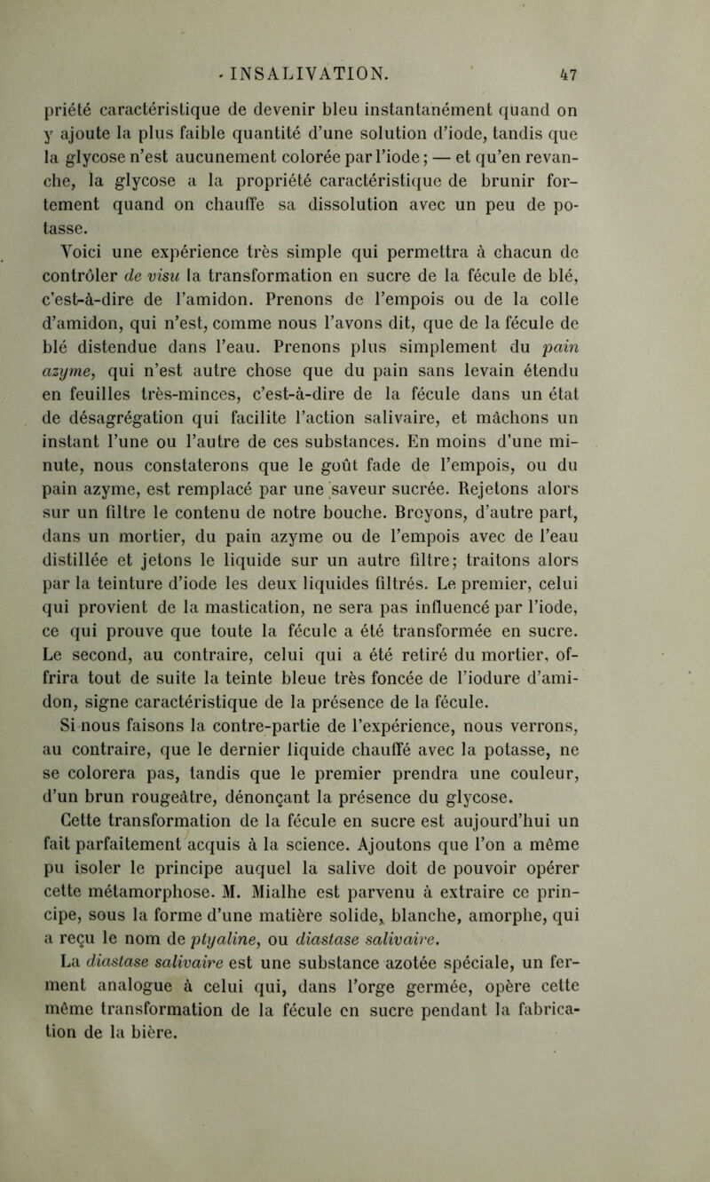 priété caractéristique de devenir bleu instantanément quand on y ajoute la plus faible quantité d’une solution d’iode, tandis que la glycose n’est aucunement colorée par l’iode ; — et qu’en revan- che, la glycose a la propriété caractéristique de brunir for- tement quand on chauffe sa dissolution avec un peu de po- tasse. Voici une expérience très simple qui permettra à chacun de contrôler de visu la transformation en sucre de la fécule de blé, c’est-à-dire de l’amidon. Prenons de l’empois ou de la colle d’amidon, qui n’est, comme nous l’avons dit, que de la fécule de blé distendue dans l’eau. Prenons plus simplement du pain azyme, qui n’est autre chose que du pain sans levain étendu en feuilles très-minces, c’est-à-dire de la fécule dans un état de désagrégation qui facilite l’action salivaire, et mâchons un instant l’une ou l’autre de ces substances. En moins d’une mi- nute, nous constaterons que le goût fade de l’empois, ou du pain azyme, est remplacé par une saveur sucrée. Rejetons alors sur un filtre le contenu de notre bouche. Broyons, d’autre part, dans un mortier, du pain azyme ou de l’empois avec de l’eau distillée et jetons le liquide sur un autre filtre; traitons alors par la teinture d’iode les deux liquides filtrés. Le premier, celui qui provient de la mastication, ne sera pas influencé par l’iode, ce qui prouve que toute la fécule a été transformée en sucre. Le second, au contraire, celui qui a été retiré du mortier, of- frira tout de suite la teinte bleue très foncée de l’iodure d’ami- don, signe caractéristique de la présence de la fécule. Si nous faisons la contre-partie de l’expérience, nous verrons, au contraire, que le dernier liquide chauffé avec la potasse, ne se colorera pas, tandis que le premier prendra une couleur, d’un brun rougeâtre, dénonçant la présence du glycose. Cette transformation de la fécule en sucre est aujourd’hui un fait parfaitement acquis à la science. Ajoutons que l’on a même pu isoler le principe auquel la salive doit de pouvoir opérer cette métamorphose. M. Mialhe est parvenu à extraire ce prin- cipe, sous la forme d’une matière solide, blanche, amorphe, qui a reçu le nom de ptyaline, ou diastase salivaire. La diastase salivaire est une substance azotée spéciale, un fer- ment analogue à celui qui, dans l’orge germée, opère cette même transformation de la fécule en sucre pendant la fabrica- tion de la bière.