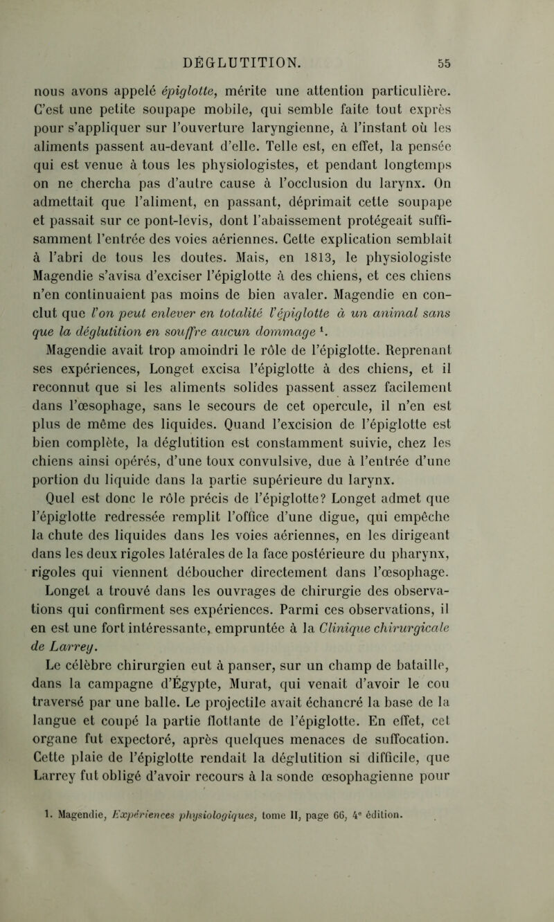 nous avons appelé épiglotte, mérite une attention particulière. C’est une petite soupape mobile, qui semble faite tout exprès pour s’appliquer sur l’ouverture laryngienne, à l’instant où les aliments passent au-devant d’elle. Telle est, en effet, la pensée qui est venue à tous les physiologistes, et pendant longtemps on ne chercha pas d’autre cause à l’occlusion du larynx. On admettait que l’aliment, en passant, déprimait cette soupape et passait sur ce pont-levis, dont l’abaissement protégeait suffi- samment l’entrée des voies aériennes. Cette explication semblait à l’abri de tous les doutes. Mais, en 1813, le physiologiste Magendie s’avisa d’exciser l’épiglotte à des chiens, et ces chiens n’en continuaient pas moins de bien avaler. Magendie en con- clut que Von peut enlever en totalité Vépiglotte à un animal sans que la déglutition en souffre aucun dommage l. Magendie avait trop amoindri le rôle de l’épiglotte. Reprenant ses expériences, Longet excisa l’épiglotte à des chiens, et il reconnut que si les aliments solides passent assez facilement dans l’œsophage, sans le secours de cet opercule, il n’en est plus de même des liquides. Quand l’excision de l’épiglotte est bien complète, la déglutition est constamment suivie, chez les chiens ainsi opérés, d’une toux convulsive, due à l’entrée d’une portion du liquide dans la partie supérieure du larynx. Quel est donc le rôle précis de l’épiglotte? Longet admet que l’épiglotte redressée remplit l’office d’une digue, qui empêche la chute des liquides dans les voies aériennes, en les dirigeant dans les deux rigoles latérales de la face postérieure du pharynx, rigoles qui viennent déboucher directement dans l’œsophage. Longet a trouvé dans les ouvrages de chirurgie des observa- tions qui confirment ses expériences. Parmi ces observations, il en est une fort intéressante, empruntée à la Clinique chirurgicale de Larreg. Le célèbre chirurgien eut à panser, sur un champ de bataille, dans la campagne d’Égypte, Murat, qui venait d’avoir le cou traversé par une balle. Le projectile avait échancré la base de la langue et coupé la partie flotlante de l’épiglotte. En effet, cet organe fut expectoré, après quelques menaces de suffocation. Cette plaie de l’épiglotte rendait la déglutition si difficile, que Larrey fut obligé d’avoir recours à la sonde œsophagienne pour 1. Magendie, Expériences physiologiques, tome II, page 66, 4° édition.