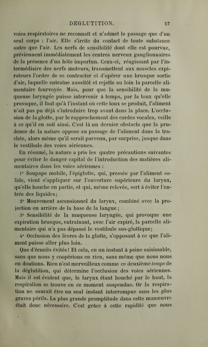 voies respiratoires ne reconnaît et n’admet le passage que d’un seul corps : l’air. Elle s’irrite du contact de toute substance autre que l’air. Les nerfs de sensibilité dont elle est pourvue, préviennent immédiatement les centres nerveux ganglionnaires de la présence d’un hôte importun. Ceux-ci, réagissant par l’in- termédiaire des nerfs moteurs, transmettent aux muscles expi- rateurs l’ordre de se contracter et d’opérer une brusque sortie d’air, laquelle entraîne aussitôt et rejette au loin la parcelle ali- mentaire fourvoyée. Mais, pour que la sensibilité de la mu- queuse laryngée puisse intervenir à temps, par la toux qu’elle provoque, il faut qu’à l’instant où cette toux se produit, l’aliment n’ait pas pu déjà s’introduire trop avant dans la place. L’occlu- sion de la glotte, par le rapprochement des cordes vocales, veille à ce qu’il en soit ainsi. C’est là un dernier obstacle que la pru- dence de la nature oppose au passage de l’aliment dans la tra- chée, alors même qu’il serait parvenu, par surprise, jusque dans le vestibule des voies aériennes. En résumé, la nature a pris les quatre précautions suivantes pour éviter le danger capital de l’introduction des matières ali- mentaires dans les voies aériennes : 1° Soupape mobile, l’épiglotte, qui, pressée par l’aliment so- lide, vient s’appliquer sur l’ouverture supérieure du larynx, qu’elle bouche en partie, et qui, même relevée, sert à éviter l’en- trée des liquides; 2° Mouvement ascensionnel du larynx, combiné avec la pro- jection en arrière de la base de la langue ; 3° Sensibilité de la muqueuse laryngée, qui provoque une expiration brusque, entraînant, avec l’air expiré, la parcelle ali- mentaire qui n’a pas dépassé le vestibule sus-glottique; 4° Occlusion des lèvres de la glotte, s’opposant à ce que l’ali- ment puisse aller plus loin. Que d’écueils évités! Et cela, en un instant à peine saisissable, sans que nous y coopérions en rien, sans mêmç que nous nous en doutions. Rien n’est merveilleux comme ce deuxième temps de la déglutition, qui détermine l’occlusion des voies aériennes. Mais il est évident que, le larynx étant bouché par le haut, la respiration se trouve en ce moment suspendue. Or la respira- tion ne saurait être un seul instant interrompue sans les plus graves périls. La plus grande promptitude dans cette manœuvre était donc nécessaire. C’est grâce à cette rapidité que nous