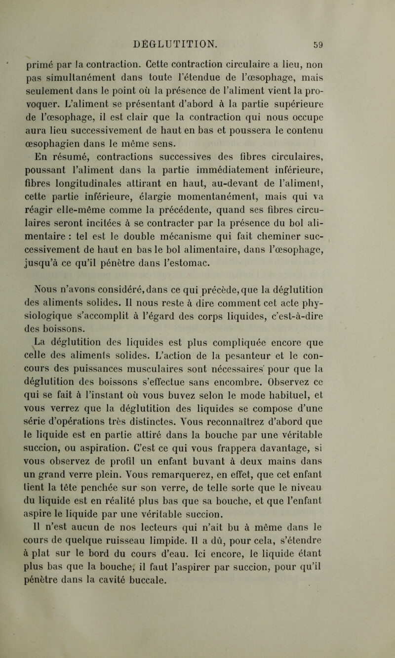 primé par ia contraction. Cette contraction circulaire a lieu, non pas simultanément dans toute l’étendue de l’œsophage, mais seulement dans le point où la présence de l’aliment vient la pro- voquer. L’aliment se présentant d’abord à la partie supérieure de l’œsophage, il est clair que la contraction qui nous occupe aura lieu successivement de haut en bas et poussera le contenu œsophagien dans le même sens. En résumé, contractions successives des fibres circulaires, poussant l’aliment dans la partie immédiatement inférieure, fibres longitudinales attirant en haut, au-devant de l’aliment, cette partie inférieure, élargie momentanément, mais qui va réagir elle-même comme la précédente, quand ses fibres circu- laires seront incitées à se contracter par la présence du bol ali- mentaire : tel est le double mécanisme qui fait cheminer suc- cessivement de haut en bas le bol alimentaire, dans l’œsophage, jusqu’à ce qu’il pénètre dans l’estomac. Nous n’avons considéré, dans ce qui précède, que la déglutition des aliments solides. Il nous reste à dire comment cet acte phy- siologique s’accomplit à l’égard des corps liquides, c’est-à-dire des boissons. La déglutition des liquides est plus compliquée encore que celle des aliments solides. L’action de la pesanteur et le con- cours des puissances musculaires sont nécessaires' pour que la déglutition des boissons s’effectue sans encombre. Observez ce qui se fait à l’insiant où vous buvez selon le mode habituel, et vous verrez que la déglutition des liquides se compose d’une série d’opérations très distinctes. Vous reconnaîtrez d’abord que le liquide est en partie attiré dans la bouche par une véritable succion, ou aspiration. C’est ce qui vous frappera davantage, si vous observez de profil un enfant buvant à deux mains dans un grand verre plein. Vous remarquerez, en effet, que cet enfant lient la tête penchée sur son verre, de telle sorte que le niveau du liquide est en réalité plus bas que sa bouche, et que l’enfant aspire le liquide par une véritable succion. Il n’est aucun de nos lecteurs qui n’ait bu à même dans le cours de quelque ruisseau limpide. Il a dû, pour cela, s’étendre à plat sur le bord du cours d’eau. Ici encore, le liquide étant plus bas que la bouche, il faut l’aspirer par succion, pour qu’il pénètre dans la cavité buccale.