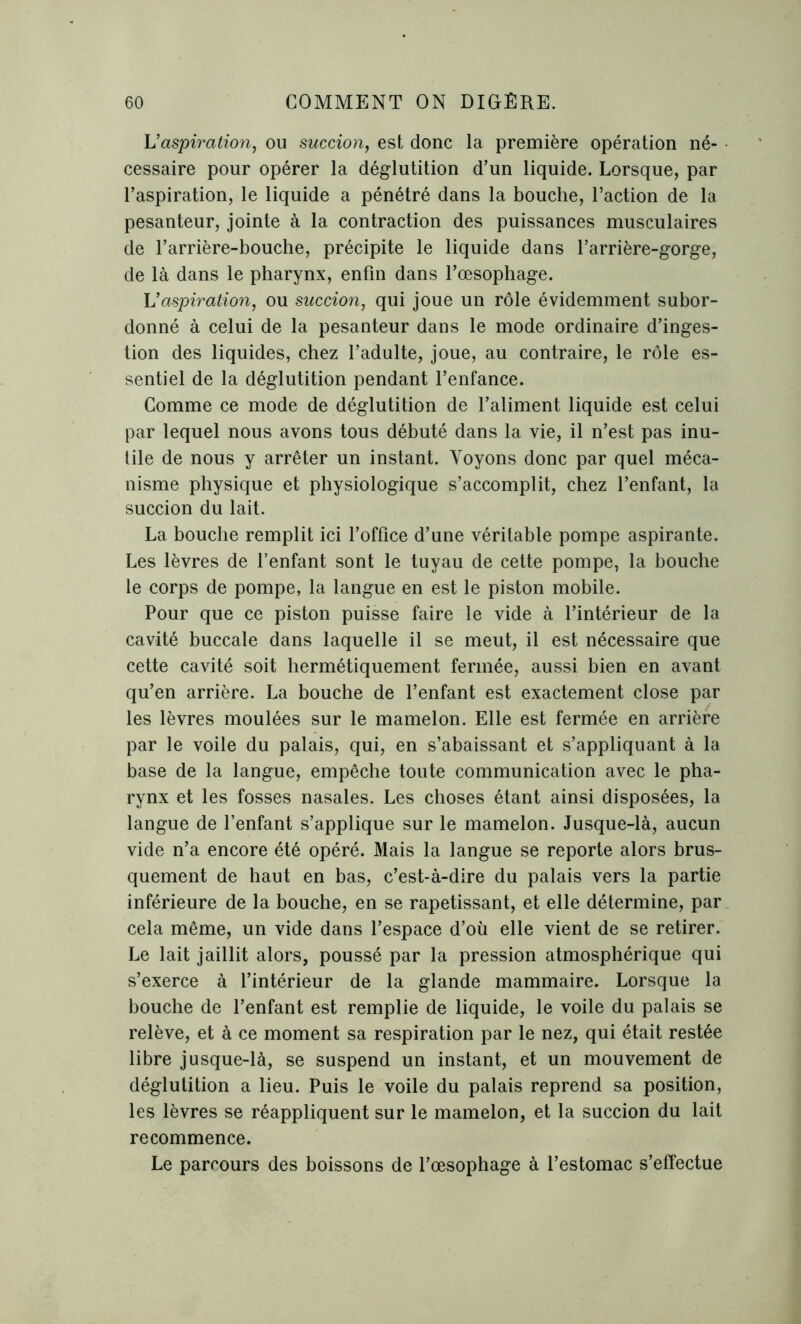 L’aspiration, ou succion, est donc la première opération né- cessaire pour opérer la déglutition d’un liquide. Lorsque, par l’aspiration, le liquide a pénétré dans la bouche, l’action de la pesanteur, jointe à la contraction des puissances musculaires de l’arrière-bouche, précipite le liquide dans l’arrière-gorge, de là dans le pharynx, enfin dans l’œsophage. L’aspiration, ou succion, qui joue un rôle évidemment subor- donné à celui de la pesanteur dans le mode ordinaire d’inges- tion des liquides, chez l’adulte, joue, au contraire, le rôle es- sentiel de la déglutition pendant l’enfance. Comme ce mode de déglutition de l’aliment liquide est celui par lequel nous avons tous débuté dans la vie, il n’est pas inu- tile de nous y arrêter un instant. Voyons donc par quel méca- nisme physique et physiologique s’accomplit, chez l’enfant, la succion du lait. La bouche remplit ici l’office d’une véritable pompe aspirante. Les lèvres de l’enfant sont le tuyau de cette pompe, la bouche le corps de pompe, la langue en est le piston mobile. Pour que ce piston puisse faire le vide à l’intérieur de la cavité buccale dans laquelle il se meut, il est nécessaire que cette cavité soit hermétiquement fermée, aussi bien en avant qu’en arrière. La bouche de l’enfant est exactement close par les lèvres moulées sur le mamelon. Elle est fermée en arrière par le voile du palais, qui, en s’abaissant et s’appliquant à la base de la langue, empêche toute communication avec le pha- rynx et les fosses nasales. Les choses étant ainsi disposées, la langue de l’enfant s’applique sur le mamelon. Jusque-là, aucun vide n’a encore été opéré. Mais la langue se reporte alors brus- quement de haut en bas, c’est-à-dire du palais vers la partie inférieure de la bouche, en se rapetissant, et elle détermine, par cela même, un vide dans l’espace d’où elle vient de se retirer. Le lait jaillit alors, poussé par la pression atmosphérique qui s’exerce à l’intérieur de la glande mammaire. Lorsque la bouche de l’enfant est remplie de liquide, le voile du palais se relève, et à ce moment sa respiration par le nez, qui était restée libre jusque-là, se suspend un instant, et un mouvement de déglutition a lieu. Puis le voile du palais reprend sa position, les lèvres se réappliquent sur le mamelon, et la succion du lait recommence. Le parcours des boissons de l’œsophage à l’estomac s’effectue