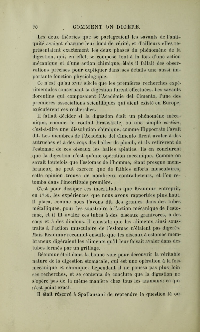 Les deux théories que se partageaient les savants de l’anti- quité avaient chacune leur fond de vérité, et d’ailleurs elles re- présentaient exactement les deux phases du phénomène de la digestion, qui, en effet, se compose tout à la fois d’une action mécanique et d’une action chimique. Mais il fallait des obser- vations précises pour expliquer dans, ses détails une aussi im- portante fonction physiologique. Ce n’est qu’au xvne siècle que les premières recherches expé- rimentales concernant la digestion furent effectuées. Les savants florentins qui composaient l’Académie del Cimento, l’une des premières- associations scientifiques qui aient existé en Europe, exécutèrent ces recherches. Il fallait décider si la digestion était un phénomène méca- nique, comme le voulait Érasistrate, ou une simple coction, c’est-à-dire une dissolution chimique, comme Hippocrate l’avait dit. Les membres de l’Académie del Cimento firent avaler à des autruches et à des coqs des balles de plomb, et ils retirèrent de l’estomac de ces oiseaux les balles aplaties. Ils en conclurent ^que la digestion n’est qu’une opération mécanique. Comme on savait toutefois que l’estomac de l’homme, étant presque mem- braneux, ne peut exercer que de faibles efforts musculaires, cette opinion trouva de nombreux contradicteurs, et l’on re- tomba dans l’incertitude première. C’est pour dissiper ces incertitudes que Réaumur entreprit, en 1750, les expériences que nous avons rapportées plus haut. Il plaça, comme nous l’avons dit, des graines dans des tube& métalliques, pour les soustraire à l’action mécanique de l’esto- mac, et il fit avaler ces tubes à des oiseaux granivores, à de& coqs et à des dindons. Il constata que les aliments ainsi sous- traits à l’action musculaire de l’estomac n’étaient pas digérés. Mais Réaumur reconnut ensuite que les oiseaux à estomac mem- braneux digéraient les aliments qu’il leur faisait avaler dans des tubes fermés par un grillage. Réaumur était dans la bonne voie pour découvrir la véritable nature de la digestion stomacale, qui est une opération à la fois mécanique et chimique. Cependant il ne poussa pas plus loin ses recherches, et se contenta de conclure que la digestion ne s’opère pas de la même manière chez tous les animaux; ce qui n’est point exact. Il était réservé à Spallanzani de reprendre la question là où