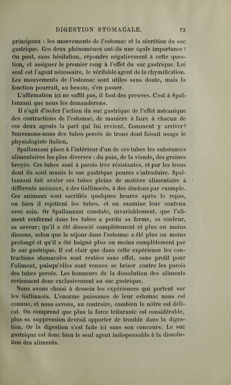 principaux : les mouvements de l’estomac et la sécrétion du suc gastrique. Ces deux phénomènes ont-ils une égale importance? On peut, sans hésitation, répondre négativement à cette ques- tion, et assigner le premier rang à l’effet du suc gastrique. Lui seul est l’agent nécessaire, le véritable agent de la chymification. Les mouvements de l’estomac sont utiles sans doute, mais la fonction pourrait, au besoin, s’en passer. L’affirmation ici ne suffit pas, il faut des preuves. C’est à Spal- lanzani que nous les demanderons. Il s’agit d’isoler l’action du suc gastrique de l’effet mécanique des contractions de l’estomac, de manière à faire à chacun de ces deux agents la part qui lui revient. Comment y arriver? Souvenons-nous des tubes percés de trous dont faisait usage le physiologiste italien. Spallanzani place à l’intérieur d’un de ces tubes les substances alimentaires les plus diverses : du pain, de la viande, des graines broyés. Ces tubes sont à parois très résistantes, et par les trous dont ils sont munis le suc gastrique pourra s’introduire. Spal- lanzani fait avaler ces tubes pleins de matière alimentaire à différents animaux, à des Gallinacés, à des dindons par exemple. Ces animaux sont sacrifiés quelques heures après le repas, ou bien il rejettent les tubes, et on examine leur contenu avec soin. Or Spallanzani constate, invariablement, que l’ali- ment renfermé dans les tubes a perdu sa forme, sa couleur, sa saveur; qu’il a été dissocié complètement et plus ou moins dissous, selon que le séjour dans l’estomac a été plus ou moins prolongé et qu’il a été baigné plus ou moins complètement par le suc gastrique. Il est clair que dans cette expérience les con- tractions stomacales sont restées sans effet, sans profit pour l’aliment, puisqu’elles sont venues se briser contre les parois des tubes percés. Les honneurs de la dissolution des aliments reviennent donc exclusivement au suc gastrique. Nous avons choisi à dessein les expériences qui portent sur les Gallinacés. L’enorme puissance de leur estomac nous est connue, et nous savons, au contraire, combien le nôtre est déli- cat. On comprend que plus la force triturante est considérable, plus sa suppression devrait apporter de trouble dans la diges- tion. Or la digestion s’est faite ici sans son concours. Le suc gastrique est donc bien le seul agent indispensable à la dissolu- tion des aliments.