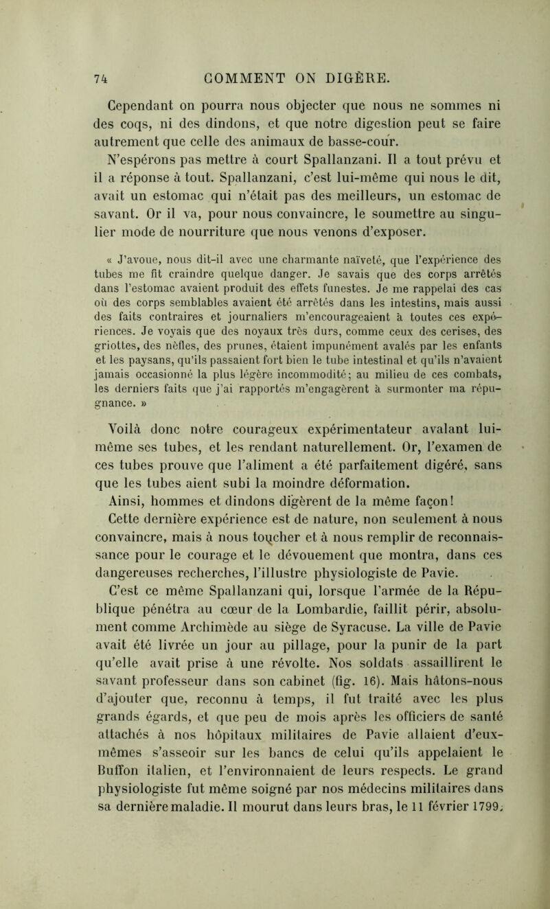 Cependant on pourra nous objecter que nous ne sommes ni des coqs, ni des dindons, et que notre digestion peut se faire autrement que celle des animaux de basse-cour. N’espérons pas mettre à court Spallanzani. Il a tout prévu et il a réponse à tout. Spallanzani, c’est lui-même qui nous le dit, avait un estomac qui n’était pas des meilleurs, un estomac de savant. Or il va, pour nous convaincre, le soumettre au singu- lier mode de nourriture que nous venons d’exposer. « J’avoue, nous dit-il avec une charmante naïveté, que l’expérience des tubes me fit craindre quelque danger. Je savais que des corps arrêtés dans l’estomac avaient produit des effets funestes. Je me rappelai des cas où des corps semblables avaient été arrêtés dans les intestins, mais aussi des faits contraires et journaliers m’encourageaient à toutes ces expé- riences. Je voyais que des noyaux très durs, comme ceux des cerises, des griottes, des nèfles, des prunes, étaient impunément avalés par les enfants et les paysans, qu’ils passaient fort bien le tube intestinal et qu’ils n’avaient jamais occasionné la plus légère incommodité; au milieu de ces combats, les derniers faits que j’ai rapportés m’engagèrent à surmonter ma répu- gnance. » Voilà donc notre courageux expérimentateur avalant lui- même ses tubes, et les rendant naturellement. Or, l’examen de ces tubes prouve que l’aliment a été parfaitement digéré, sans que les tubes aient subi la moindre déformation. Ainsi, hommes et dindons digèrent de la même façon! Cette dernière expérience est de nature, non seulement à nous convaincre, mais à nous toqcher et à nous remplir de reconnais- sance pour le courage et le dévouement que montra, dans ces dangereuses recherches, l’illustre physiologiste de Pavie. C’est ce même Spallanzani qui, lorsque l’armée de la Répu- blique pénétra au cœur de la Lombardie, faillit périr, absolu- ment comme Archimède au siège de Syracuse. La ville de Pavie avait été livrée un jour au pillage, pour la punir de la part qu’elle avait prise à une révolte. Nos soldats assaillirent le savant professeur dans son cabinet (fig. 16). Mais hâtons-nous d’ajouter que, reconnu à temps, il fut traité avec les plus grands égards, et que peu de mois après les officiers de santé attachés à nos hôpitaux militaires de Pavie allaient d’eux- mêmes s’asseoir sur les bancs de celui qu’ils appelaient le Buffon italien, et l’environnaient de leurs respects. Le grand physiologiste fut même soigné par nos médecins militaires dans sa dernière maladie. Il mourut dans leurs bras, le 11 février 1799.