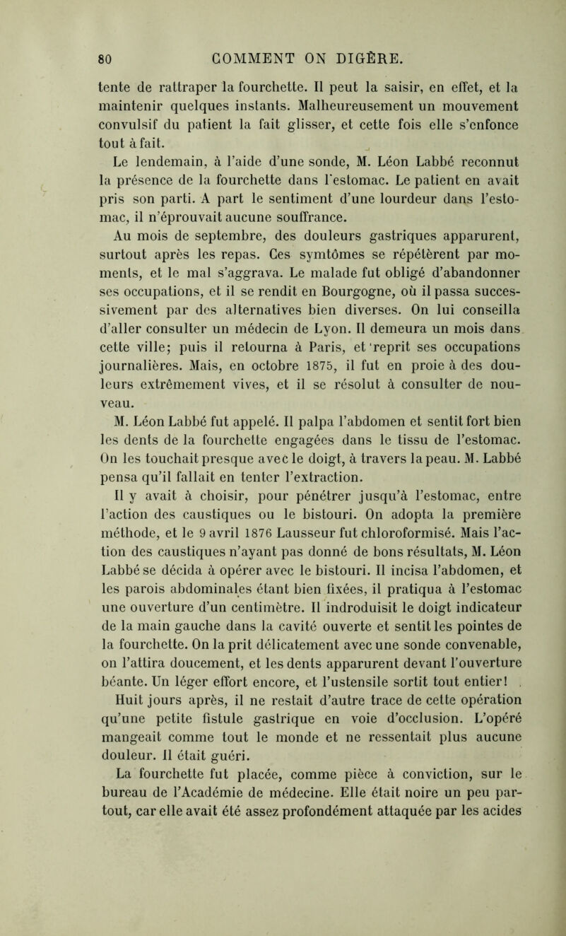 tente de rattraper la fourchette. Il peut la saisir, en effet, et la maintenir quelques instants. Malheureusement un mouvement convulsif du patient la fait glisser, et cette fois elle s’enfonce tout à fait. Le lendemain, à l’aide d’une sonde, M. Léon Labbé reconnut la présence de la fourchette dans l’estomac. Le patient en avait pris son parti. A part le sentiment d’une lourdeur dans l’esto- mac, il n’éprouvait aucune souffrance. Au mois de septembre, des douleurs gastriques apparurent, surtout après les repas. Ces symtômes se répétèrent par mo- ments, et le mal s’aggrava. Le malade fut obligé d’abandonner ses occupations, et il se rendit en Bourgogne, où il passa succes- sivement par des alternatives bien diverses. On lui conseilla d’aller consulter un médecin de Lyon. Il demeura un mois dans cette ville; puis il retourna à Paris, et‘reprit ses occupations journalières. Mais, en octobre 1875, il fut en proie à des dou- leurs extrêmement vives, et il se résolut à consulter de nou- veau. M. Léon Labbé fut appelé. Il palpa l’abdomen et sentit fort bien les dents de la fourchette engagées dans le tissu de l’estomac. On les touchait presque avec le doigt, à travers la peau. M. Labbé pensa qu’il fallait en tenter l’extraction. Il y avait à choisir, pour pénétrer jusqu’à l’estomac, entre l’action des caustiques ou le bistouri. On adopta la première méthode, et le 9 avril 1876 Lausseur fut chloroformisé. Mais l’ac- tion des caustiques n’ayant pas donné de bons résultats, M. Léon Labbé se décida à opérer avec le bistouri. Il incisa l’abdomen, et les parois abdominales étant bien fixées, il pratiqua à l’estomac une ouverture d’un centimètre. Il indroduisit le doigt indicateur de la main gauche dans la cavité ouverte et sentit les pointes de la fourchette. On la prit délicatement avec une sonde convenable, on l’attira doucement, et les dents apparurent devant l’ouverture béante. Un léger effort encore, et l’ustensile sortit tout entier! Huit jours après, il ne restait d’autre trace de cette opération qu’une petite fistule gastrique en voie d’occlusion. L’opéré mangeait comme tout le monde et ne ressentait plus aucune douleur. Il était guéri. La fourchette fut placée, comme pièce à conviction, sur le bureau de l’Académie de médecine. Elle était noire un peu par- tout, car elle avait été assez profondément attaquée par les acides