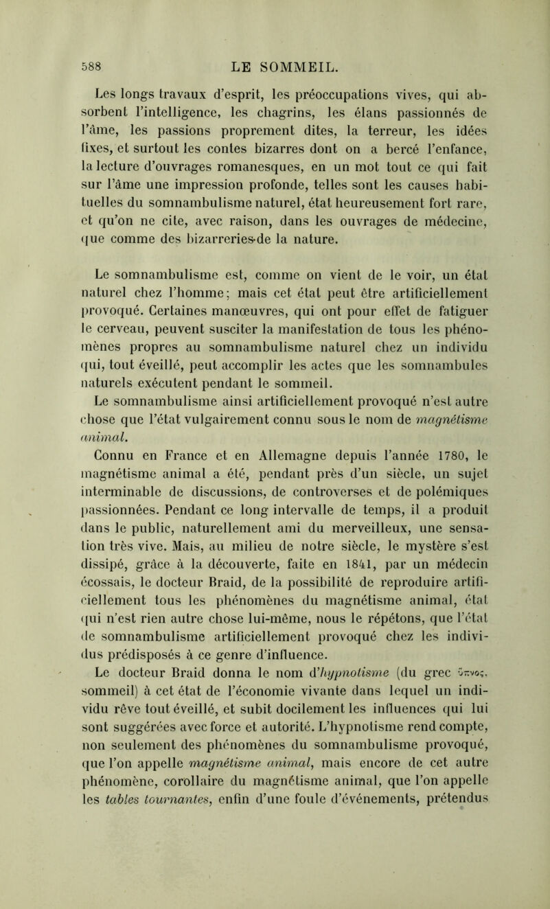 Les longs travaux d’esprit, les préoccupations vives, qui ab- sorbent l’intelligence, les chagrins, les élans passionnés de l’âme, les passions proprement dites, la terreur, les idées lixes, et surtout les contes bizarres dont on a bercé l’enfance, la lecture d’ouvrages romanesques, en un mot tout ce qui fait sur l’âme une impression profonde, telles sont les causes habi- tuelles du somnambulisme naturel, état heureusement fort rare, et qu’on ne cite, avec raison, dans les ouvrages de médecine, que comme des bizarreries-de la nature. Le somnambulisme est, comme on vient de le voir, un état naturel chez l’homme; mais cet état peut être artificiellement provoqué. Certaines manœuvres, qui ont pour effet de fatiguer le cerveau, peuvent susciter la manifestation de tous les phéno- mènes propres au somnambulisme naturel chez un individu qui, tout éveillé, peut accomplir les actes que les somnambules naturels exécutent pendant le sommeil. Le somnambulisme ainsi artificiellement provoqué n’est autre chose que l’état vulgairement connu sous le nom de magnétisme animal. Connu en France et en Allemagne depuis l’année 1780, le magnétisme animal a été, pendant près d’un siècle, un sujet interminable de discussions, de controverses et de polémiques passionnées. Pendant ce long intervalle de temps, il a produit dans le public, naturellement ami du merveilleux, une sensa- tion très vive. Mais, au milieu de notre siècle, le mystère s’est dissipé, grâce à la découverte, faite en 1841, par un médecin écossais, le docteur Braid, de la possibilité de reproduire artifi- ciellement tous les phénomènes du magnétisme animal, état qui n’est rien autre chose lui-même, nous le répétons, que l’état de somnambulisme artificiellement provoqué chez les indivi- dus prédisposés à ce genre d’influence. Le docteur Braid donna le nom dhypnotisme (du grec Orcvoç, sommeil) à cet état de l’économie vivante dans lequel un indi- vidu rêve tout éveillé, et subit docilement les influences qui lui sont suggérées avec force et autorité. L’hypnotisme rend compte, non seulement des phénomènes du somnambulisme provoqué, que l’on appelle magnétisme animal, mais encore de cet autre phénomène, corollaire du magnétisme animal, que l’on appelle les tables tournantes, enfin d’une foule d’événements, prétendus