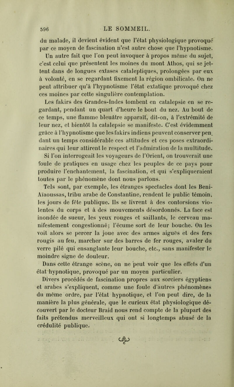 du malade, il devient évident que l’état physiologique provoqué par ce moyen de fascination n’est autre chose que l’hypnotisme. Un autre fait que l'on peut invoquer à propos même du sujet, c’est celui que présentent les moines du mont Athos, qui se jet- tent dans de longues extases cataleptiques, prolongées par eux à volonté, en se regardant fixement la région ombilicale. On ne peut attribuer qu’à l’hypnotisme l’état extatique provoqué chez ces moines par cette singulière contemplation. Les fakirs des Grandes-Indes tombent en catalepsie en se re- gardant, pendant un quart d’heure le bout du nez. Au bout de ce temps, une flamme bleuâtre apparaît, dit-on, à l’extrémité de leur nez, et bientôt la catalepsie se manifeste. C’est évidemment grâce à l’hypnotisme que les fakirs indiens peuvent conserver pen_ dant un temps considérable ces attitudes et ces poses extraordi- naires qui leur attirent le respect et l’admiration de la multitude. Si l’on interrogeait les voyageurs de l’Orient, on trouverait une foule de pratiques en usage chez les peuples de ce pays pour produire l’enchantement, la fascination, et qui s’expliqueraient toutes par le phénomène dont nous parlons. Tels sont, par exemple, les étranges spectacles dont les Beni- Aïaoussas, tribu arabe de Constantine, rendent le public témoin, les jours de fête publique. Ils se livrent à des contorsions vio- lentes du corps et à des mouvements désordonnés. La face est inondée de sueur, les yeux rouges et saillants, le cerveau ma- nifestement congestionné; l’écume sort de leur bouche. On les voit alors se percer la joue avec des armes aiguës et des fers rougis au feu, marcher sur des barres de fer rouges, avaler du verre pilé qui ensanglante leur bouche, etc., sans manifester le moindre signe de douleur. Dans cette étrange scène, on ne peut voir que les effets d’un état hypnotique, provoqué par un moyen particulier. Divers procédés de fascination propres aux sorciers égyptiens et arabes s’expliquent, comme une foule d’autres phénomènes du même ordre, par l’état hypnotique, et l’on peut dire, de la manière la plus générale, que le curieux état physiologique dé- couvert par le docteur Braid nous rend compte de la plupart des faits prétendus merveilleux qui ont si longtemps abusé de la crédulité publique.