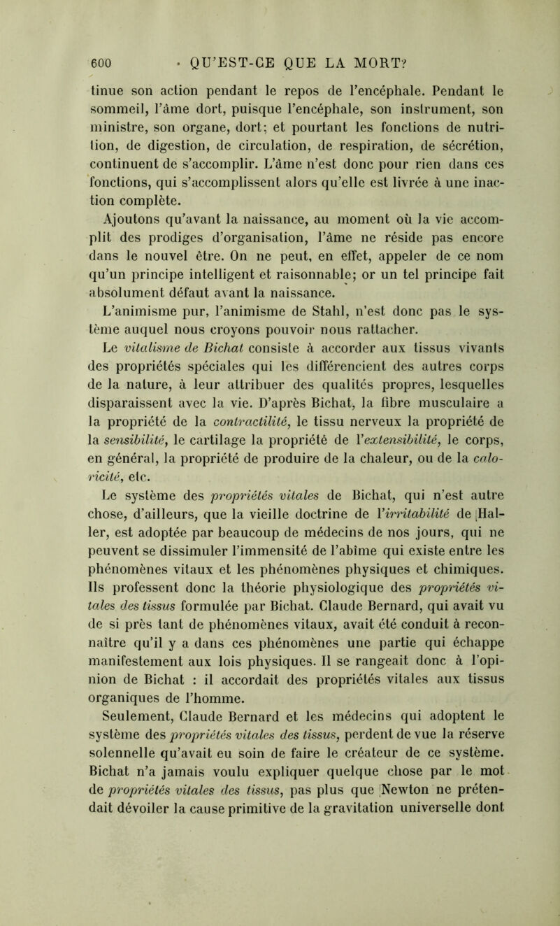 tinue son action pendant le repos de l’encéphale. Pendant le sommeil, Pâme dort, puisque l’encéphale, son instrument, son ministre, son organe, dort; et pourtant les fonctions de nutri- tion, de digestion, de circulation, de respiration, de sécrétion, continuent de s’accomplir. L’âme n’est donc pour rien dans ces fonctions, qui s’accomplissent alors qu’elle est livrée à une inac- tion complète. Ajoutons qu’avant la naissance, au moment où la vie accom- plit des prodiges d’organisation, l’âme ne réside pas encore dans le nouvel être. On ne peut, en effet, appeler de ce nom qu’un principe intelligent et raisonnable; or un tel principe fait absolument défaut avant la naissance. L’animisme pur, l’animisme de Stahl, n’est donc pas le sys- tème auquel nous croyons pouvoir nous rattacher. Le vitalisme de Bichat consiste à accorder aux tissus vivants des propriétés spéciales qui les différencient des autres corps de la nature, à leur attribuer des qualités propres, lesquelles disparaissent avec la vie. D’après Bichat, la fibre musculaire a la propriété de la contractilité, le tissu nerveux la propriété de la sensibilité, le cartilage la propriété de Y extensibilité, le corps, en général, la propriété de produire de la chaleur, ou de la calo- ricité, etc. Le système des propriétés vitales de Bichat, qui n’est autre chose, d’ailleurs, que la vieille doctrine de Y irritabilité de ^al- ler, est adoptée par beaucoup de médecins de nos jours, qui ne peuvent se dissimuler l’immensité de l’abîme qui existe entre les phénomènes vitaux et les phénomènes physiques et chimiques. Ils professent donc la théorie physiologique des propriétés vi- tales des tissus formulée par Bichat. Claude Bernard, qui avait vu de si près tant de phénomènes vitaux, avait été conduit à recon- naître qu’il y a dans ces phénomènes une partie qui échappe manifestement aux lois physiques. Il se rangeait donc à l’opi- nion de Bichat : il accordait des propriétés vitales aux tissus organiques de l’homme. Seulement, Claude Bernard et les médecins qui adoptent le système des propriétés vitales des tissus, perdent de vue la réserve solennelle qu’avait eu soin de faire le créateur de ce système. Bichat n’a jamais voulu expliquer quelque chose par le mot de propriétés vitales des tissus, pas plus que |Newton ne préten- dait dévoiler la cause primitive de la gravitation universelle dont