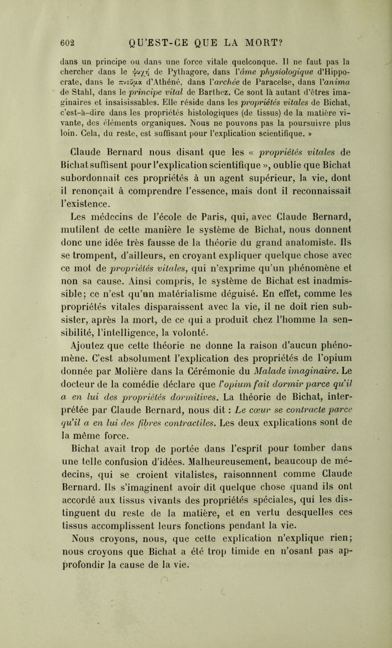 dans un principe ou dans une force vitale quelconque. Il ne faut pas la chercher dans le de Pylhagore, dans Yâme physiologique d’Hippo- crate, dans le nv&Spa d’Athéné, dans Yarchée de Paracelse, dans Yanima de Stahl, dans le principe vital de Barthez. Ce sont là autant d’êtres ima- ginaires et insaisissables. Elle réside dans les propriétés vitales de Bichat, c’est-à-dire dans les propriétés histologiques (de tissus) de la matière vi- vante, des éléments organiques. Nous ne pouvons pas la poursuivre plus loin. Gela, du reste, est suffisant pour l’explication scientifique. » Claude Bernard nous disant que les « propriétés vitales de Bichat suffisent pour Pexplication scientifique », oublie que Bichat subordonnait ces propriétés à un agent supérieur, la vie, dont il renonçait à comprendre l’essence, mais dont il reconnaissait l’existence. Les médecins de l’école de Paris, qui, avec Claude Bernard, mutilent de cette manière le système de Bichat, nous donnent donc une idée très fausse de la théorie du grand anatomiste. Ils se trompent, d’ailleurs, en croyant expliquer quelque chose avec ce mot de propriétés vitales, qui n’exprime qu’un phénomène et non sa cause. Ainsi compris, le système de Bichat est inadmis- sible; ce n’est qu’un matérialisme déguisé. En effet, comme les propriétés vitales disparaissent avec la vie, il ne doit rien sub- sister, après la mort, de ce qui a produit chez l’homme la sen- sibilité, l’intelligence, la volonté. Ajoutez que cette théorie ne donne la raison d’aucun phéno- mène. C’est absolument l’explication des propriétés de l’opium donnée par Molière dans la Cérémonie du Malade imaginaire. Le docteur de la comédie déclare que Vopium fait dormir parce qu'il a en lui des propriétés dormitives. La théorie de Bichat, inter- prétée par Claude Bernard, nous dit : Le cœur se contracte parce qu'il a en lui des fibres contractiles. Les deux explications sont de la même force. Bichat avait trop de portée dans l’esprit pour tomber dans une telle confusion d’idées. Malheureusement, beaucoup de mé- decins, qui se croient vitalistes, raisonnnent comme Claude Bernard. Ils s’imaginent avoir dit quelque chose quand ils ont accordé aux tissus vivants des propriétés spéciales, qui les dis- tinguent du reste de la matière, et en vertu desquelles ces tissus accomplissent leurs fonctions pendant la vie. Nous croyons, nous, que cette explication n’explique rien; nous croyons que Bichat a été trop timide en n’osant pas ap- profondir la cause de la vie.